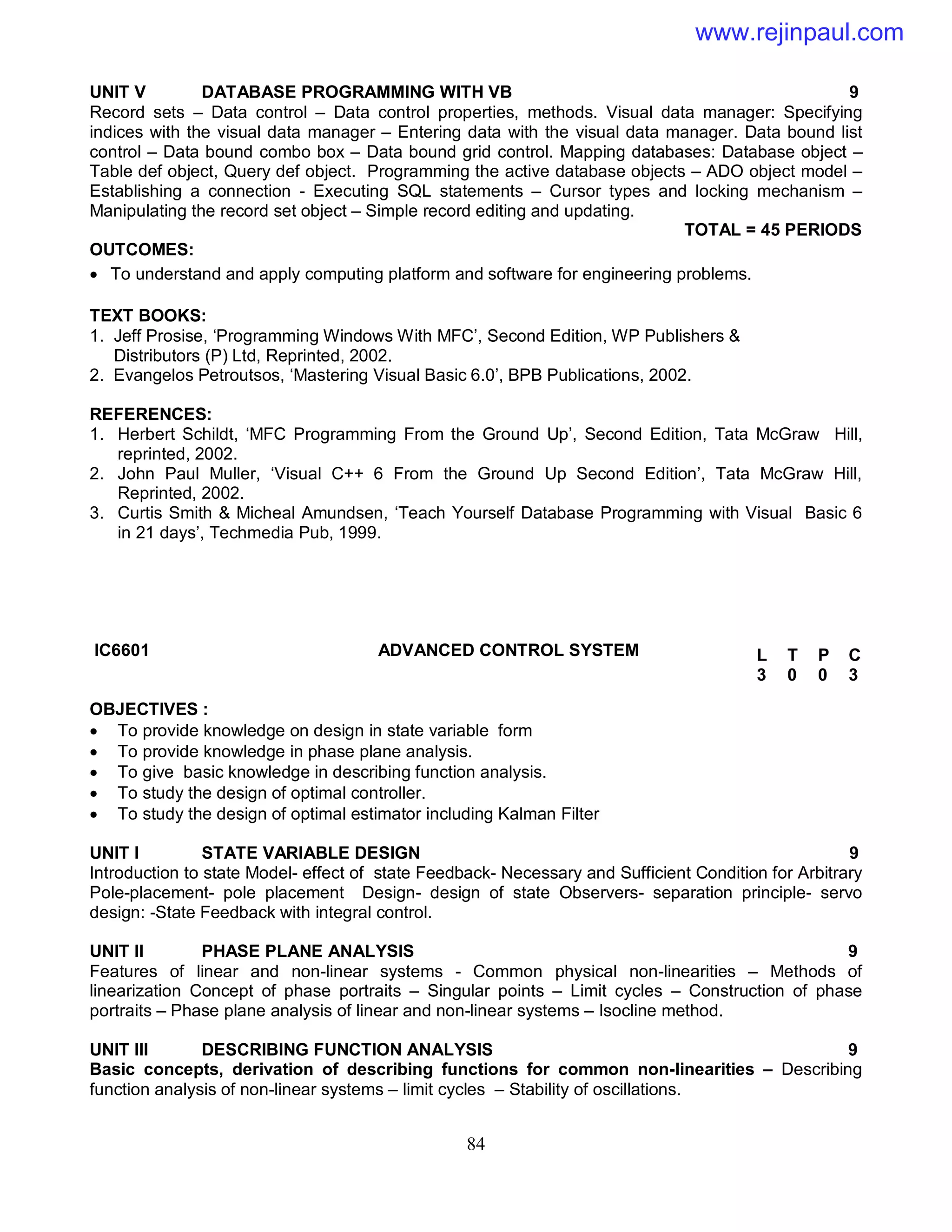 84
UNIT V DATABASE PROGRAMMING WITH VB 9
Record sets – Data control – Data control properties, methods. Visual data manager: Specifying
indices with the visual data manager – Entering data with the visual data manager. Data bound list
control – Data bound combo box – Data bound grid control. Mapping databases: Database object –
Table def object, Query def object. Programming the active database objects – ADO object model –
Establishing a connection - Executing SQL statements – Cursor types and locking mechanism –
Manipulating the record set object – Simple record editing and updating.
TOTAL = 45 PERIODS
OUTCOMES:
 To understand and apply computing platform and software for engineering problems.
TEXT BOOKS:
1. Jeff Prosise, ‘Programming Windows With MFC’, Second Edition, WP Publishers &
Distributors (P) Ltd, Reprinted, 2002.
2. Evangelos Petroutsos, ‘Mastering Visual Basic 6.0’, BPB Publications, 2002.
REFERENCES:
1. Herbert Schildt, ‘MFC Programming From the Ground Up’, Second Edition, Tata McGraw Hill,
reprinted, 2002.
2. John Paul Muller, ‘Visual C++ 6 From the Ground Up Second Edition’, Tata McGraw Hill,
Reprinted, 2002.
3. Curtis Smith & Micheal Amundsen, ‘Teach Yourself Database Programming with Visual Basic 6
in 21 days’, Techmedia Pub, 1999.
IC6601 ADVANCED CONTROL SYSTEM
OBJECTIVES :
 To provide knowledge on design in state variable form
 To provide knowledge in phase plane analysis.
 To give basic knowledge in describing function analysis.
 To study the design of optimal controller.
 To study the design of optimal estimator including Kalman Filter
UNIT I STATE VARIABLE DESIGN 9
Introduction to state Model- effect of state Feedback- Necessary and Sufficient Condition for Arbitrary
Pole-placement- pole placement Design- design of state Observers- separation principle- servo
design: -State Feedback with integral control.
UNIT II PHASE PLANE ANALYSIS 9
Features of linear and non-linear systems - Common physical non-linearities – Methods of
linearization Concept of phase portraits – Singular points – Limit cycles – Construction of phase
portraits – Phase plane analysis of linear and non-linear systems – Isocline method.
UNIT III DESCRIBING FUNCTION ANALYSIS 9
Basic concepts, derivation of describing functions for common non-linearities – Describing
function analysis of non-linear systems – limit cycles – Stability of oscillations.
L T P C
3 0 0 3
www.rejinpaul.com
 