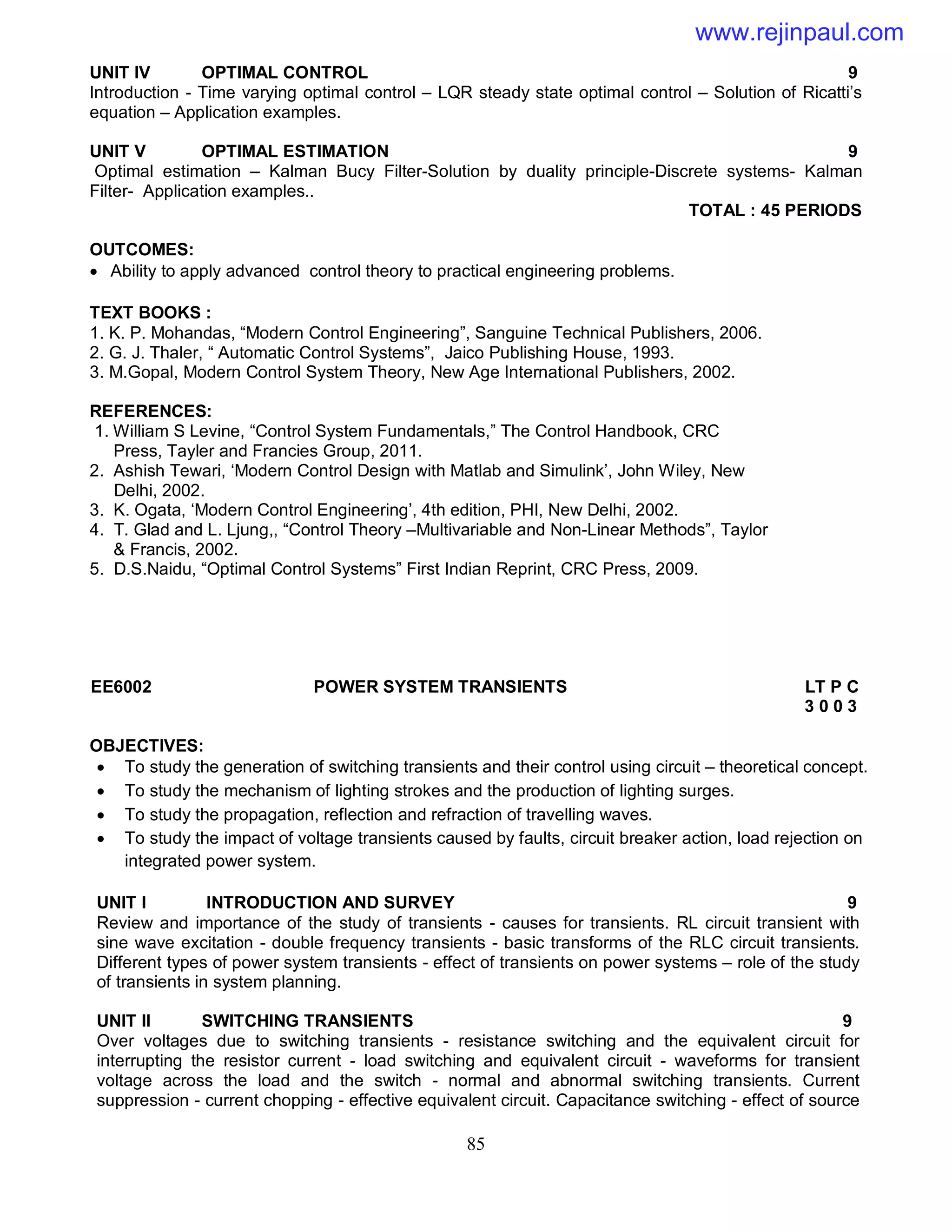 85
UNIT IV OPTIMAL CONTROL 9
Introduction - Time varying optimal control – LQR steady state optimal control – Solution of Ricatti’s
equation – Application examples.
UNIT V OPTIMAL ESTIMATION 9
Optimal estimation – Kalman Bucy Filter-Solution by duality principle-Discrete systems- Kalman
Filter- Application examples..
TOTAL : 45 PERIODS
OUTCOMES:
 Ability to apply advanced control theory to practical engineering problems.
TEXT BOOKS :
1. K. P. Mohandas, “Modern Control Engineering”, Sanguine Technical Publishers, 2006.
2. G. J. Thaler, “ Automatic Control Systems”, Jaico Publishing House, 1993.
3. M.Gopal, Modern Control System Theory, New Age International Publishers, 2002.
REFERENCES:
1. William S Levine, “Control System Fundamentals,” The Control Handbook, CRC
Press, Tayler and Francies Group, 2011.
2. Ashish Tewari, ‘Modern Control Design with Matlab and Simulink’, John Wiley, New
Delhi, 2002.
3. K. Ogata, ‘Modern Control Engineering’, 4th edition, PHI, New Delhi, 2002.
4. T. Glad and L. Ljung,, “Control Theory –Multivariable and Non-Linear Methods”, Taylor
& Francis, 2002.
5. D.S.Naidu, “Optimal Control Systems” First Indian Reprint, CRC Press, 2009.
EE6002 POWER SYSTEM TRANSIENTS LT P C
3 0 0 3
OBJECTIVES:
 To study the generation of switching transients and their control using circuit – theoretical concept.
 To study the mechanism of lighting strokes and the production of lighting surges.
 To study the propagation, reflection and refraction of travelling waves.
 To study the impact of voltage transients caused by faults, circuit breaker action, load rejection on
integrated power system.
UNIT I INTRODUCTION AND SURVEY 9
Review and importance of the study of transients - causes for transients. RL circuit transient with
sine wave excitation - double frequency transients - basic transforms of the RLC circuit transients.
Different types of power system transients - effect of transients on power systems – role of the study
of transients in system planning.
UNIT II SWITCHING TRANSIENTS 9
Over voltages due to switching transients - resistance switching and the equivalent circuit for
interrupting the resistor current - load switching and equivalent circuit - waveforms for transient
voltage across the load and the switch - normal and abnormal switching transients. Current
suppression - current chopping - effective equivalent circuit. Capacitance switching - effect of source
www.rejinpaul.com
 