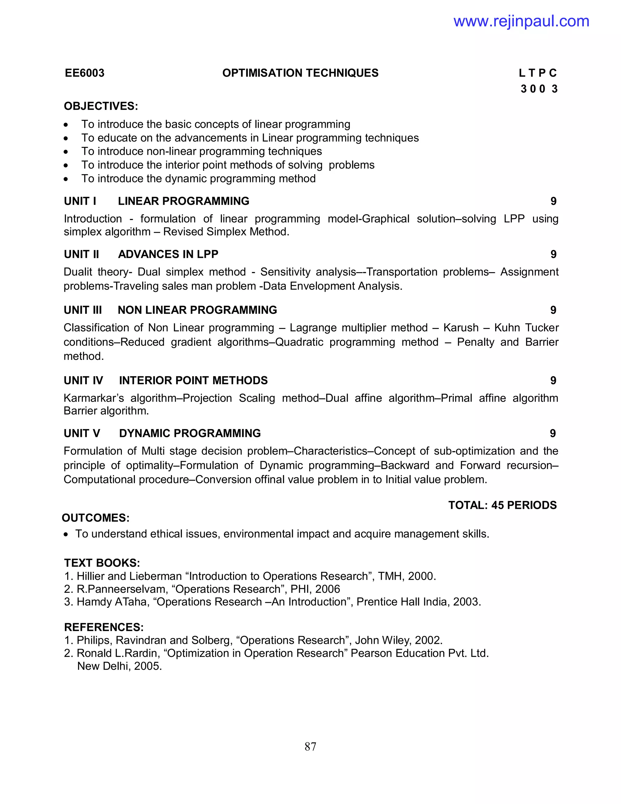 87
EE6003 OPTIMISATION TECHNIQUES L T P C
3 0 0 3
OBJECTIVES:
 To introduce the basic concepts of linear programming
 To educate on the advancements in Linear programming techniques
 To introduce non-linear programming techniques
 To introduce the interior point methods of solving problems
 To introduce the dynamic programming method
UNIT I LINEAR PROGRAMMING 9
Introduction - formulation of linear programming model-Graphical solution–solving LPP using
simplex algorithm – Revised Simplex Method.
UNIT II ADVANCES IN LPP 9
Dualit theory- Dual simplex method - Sensitivity analysis–-Transportation problems– Assignment
problems-Traveling sales man problem -Data Envelopment Analysis.
UNIT III NON LINEAR PROGRAMMING 9
Classification of Non Linear programming – Lagrange multiplier method – Karush – Kuhn Tucker
conditions–Reduced gradient algorithms–Quadratic programming method – Penalty and Barrier
method.
UNIT IV INTERIOR POINT METHODS 9
Karmarkar’s algorithm–Projection Scaling method–Dual affine algorithm–Primal affine algorithm
Barrier algorithm.
UNIT V DYNAMIC PROGRAMMING 9
Formulation of Multi stage decision problem–Characteristics–Concept of sub-optimization and the
principle of optimality–Formulation of Dynamic programming–Backward and Forward recursion–
Computational procedure–Conversion offinal value problem in to Initial value problem.
TOTAL: 45 PERIODS
OUTCOMES:
 To understand ethical issues, environmental impact and acquire management skills.
TEXT BOOKS:
1. Hillier and Lieberman “Introduction to Operations Research”, TMH, 2000.
2. R.Panneerselvam, “Operations Research”, PHI, 2006
3. Hamdy ATaha, “Operations Research –An Introduction”, Prentice Hall India, 2003.
REFERENCES:
1. Philips, Ravindran and Solberg, “Operations Research”, John Wiley, 2002.
2. Ronald L.Rardin, “Optimization in Operation Research” Pearson Education Pvt. Ltd.
New Delhi, 2005.
www.rejinpaul.com
 