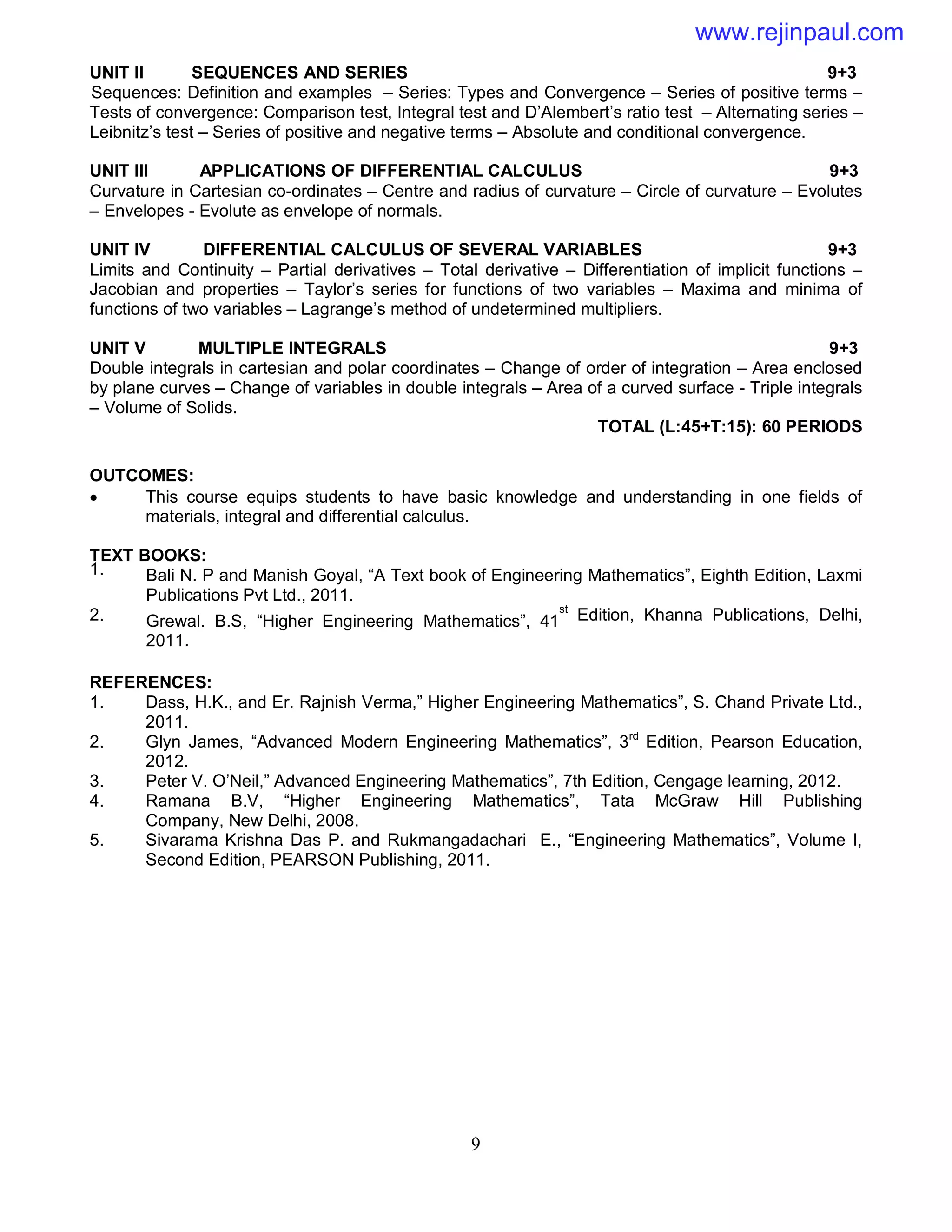 9
UNIT II SEQUENCES AND SERIES 9+3
Sequences: Definition and examples – Series: Types and Convergence – Series of positive terms –
Tests of convergence: Comparison test, Integral test and D’Alembert’s ratio test – Alternating series –
Leibnitz’s test – Series of positive and negative terms – Absolute and conditional convergence.
UNIT III APPLICATIONS OF DIFFERENTIAL CALCULUS 9+3
Curvature in Cartesian co-ordinates – Centre and radius of curvature – Circle of curvature – Evolutes
– Envelopes - Evolute as envelope of normals.
UNIT IV DIFFERENTIAL CALCULUS OF SEVERAL VARIABLES 9+3
Limits and Continuity – Partial derivatives – Total derivative – Differentiation of implicit functions –
Jacobian and properties – Taylor’s series for functions of two variables – Maxima and minima of
functions of two variables – Lagrange’s method of undetermined multipliers.
UNIT V MULTIPLE INTEGRALS 9+3
Double integrals in cartesian and polar coordinates – Change of order of integration – Area enclosed
by plane curves – Change of variables in double integrals – Area of a curved surface - Triple integrals
– Volume of Solids.
TOTAL (L:45+T:15): 60 PERIODS
OUTCOMES:
 This course equips students to have basic knowledge and understanding in one fields of
materials, integral and differential calculus.
TEXT BOOKS:
1. Bali N. P and Manish Goyal, “A Text book of Engineering Mathematics”, Eighth Edition, Laxmi
Publications Pvt Ltd., 2011.
2. Grewal. B.S, “Higher Engineering Mathematics”, 41
st
Edition, Khanna Publications, Delhi,
2011.
REFERENCES:
1. Dass, H.K., and Er. Rajnish Verma,” Higher Engineering Mathematics”, S. Chand Private Ltd.,
2011.
2. Glyn James, “Advanced Modern Engineering Mathematics”, 3rd
Edition, Pearson Education,
2012.
3. Peter V. O’Neil,” Advanced Engineering Mathematics”, 7th Edition, Cengage learning, 2012.
4. Ramana B.V, “Higher Engineering Mathematics”, Tata McGraw Hill Publishing
Company, New Delhi, 2008.
5. Sivarama Krishna Das P. and Rukmangadachari E., “Engineering Mathematics”, Volume I,
Second Edition, PEARSON Publishing, 2011.
www.rejinpaul.com
 