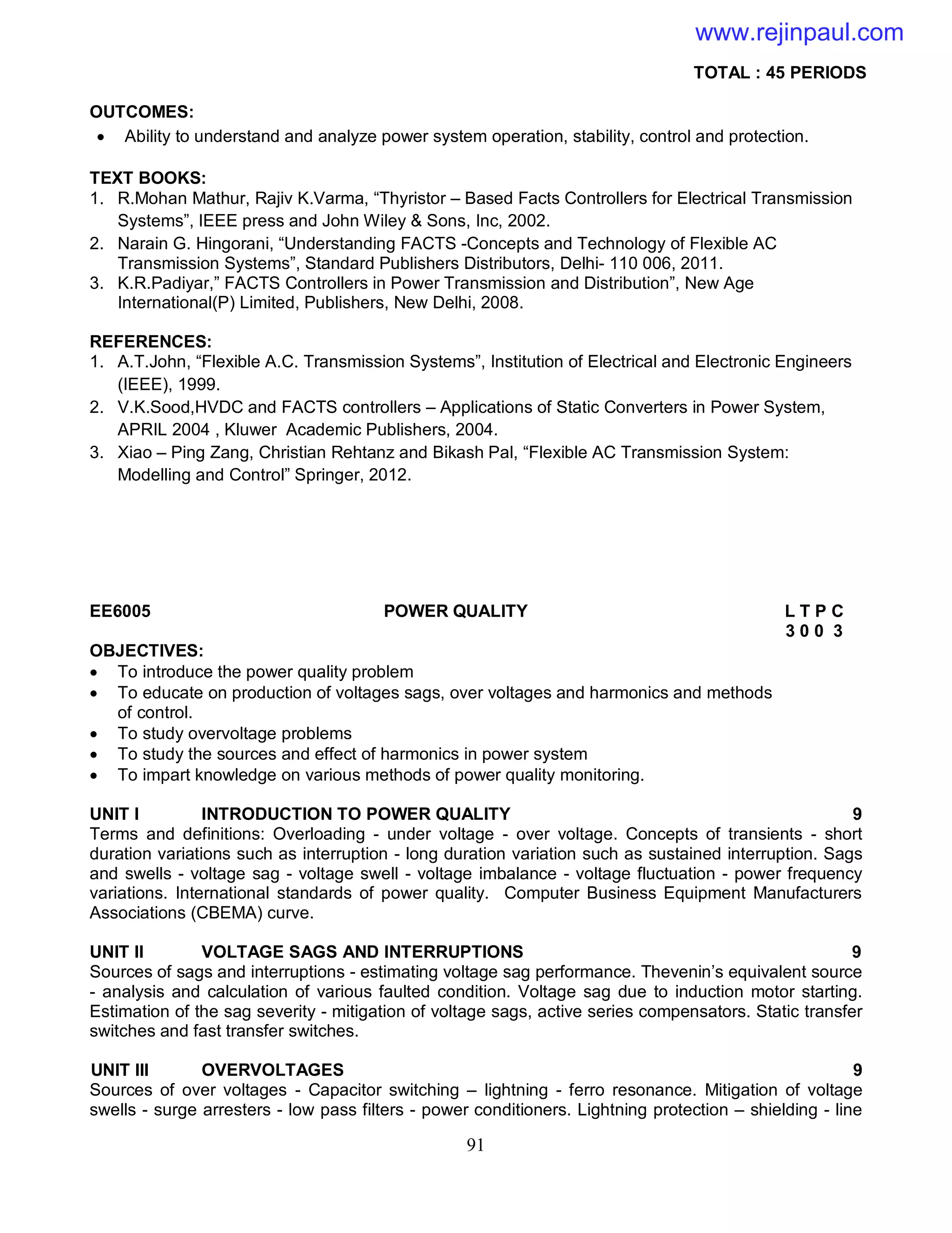 91
TOTAL : 45 PERIODS
OUTCOMES:
 Ability to understand and analyze power system operation, stability, control and protection.
TEXT BOOKS:
1. R.Mohan Mathur, Rajiv K.Varma, “Thyristor – Based Facts Controllers for Electrical Transmission
Systems”, IEEE press and John Wiley & Sons, Inc, 2002.
2. Narain G. Hingorani, “Understanding FACTS -Concepts and Technology of Flexible AC
Transmission Systems”, Standard Publishers Distributors, Delhi- 110 006, 2011.
3. K.R.Padiyar,” FACTS Controllers in Power Transmission and Distribution”, New Age
International(P) Limited, Publishers, New Delhi, 2008.
REFERENCES:
1. A.T.John, “Flexible A.C. Transmission Systems”, Institution of Electrical and Electronic Engineers
(IEEE), 1999.
2. V.K.Sood,HVDC and FACTS controllers – Applications of Static Converters in Power System,
APRIL 2004 , Kluwer Academic Publishers, 2004.
3. Xiao – Ping Zang, Christian Rehtanz and Bikash Pal, “Flexible AC Transmission System:
Modelling and Control” Springer, 2012.
EE6005 POWER QUALITY L T P C
3 0 0 3
OBJECTIVES:
 To introduce the power quality problem
 To educate on production of voltages sags, over voltages and harmonics and methods
of control.
 To study overvoltage problems
 To study the sources and effect of harmonics in power system
 To impart knowledge on various methods of power quality monitoring.
UNIT I INTRODUCTION TO POWER QUALITY 9
Terms and definitions: Overloading - under voltage - over voltage. Concepts of transients - short
duration variations such as interruption - long duration variation such as sustained interruption. Sags
and swells - voltage sag - voltage swell - voltage imbalance - voltage fluctuation - power frequency
variations. International standards of power quality. Computer Business Equipment Manufacturers
Associations (CBEMA) curve.
UNIT II VOLTAGE SAGS AND INTERRUPTIONS 9
Sources of sags and interruptions - estimating voltage sag performance. Thevenin’s equivalent source
- analysis and calculation of various faulted condition. Voltage sag due to induction motor starting.
Estimation of the sag severity - mitigation of voltage sags, active series compensators. Static transfer
switches and fast transfer switches.
UNIT III OVERVOLTAGES 9
Sources of over voltages - Capacitor switching – lightning - ferro resonance. Mitigation of voltage
swells - surge arresters - low pass filters - power conditioners. Lightning protection – shielding - line
www.rejinpaul.com
 