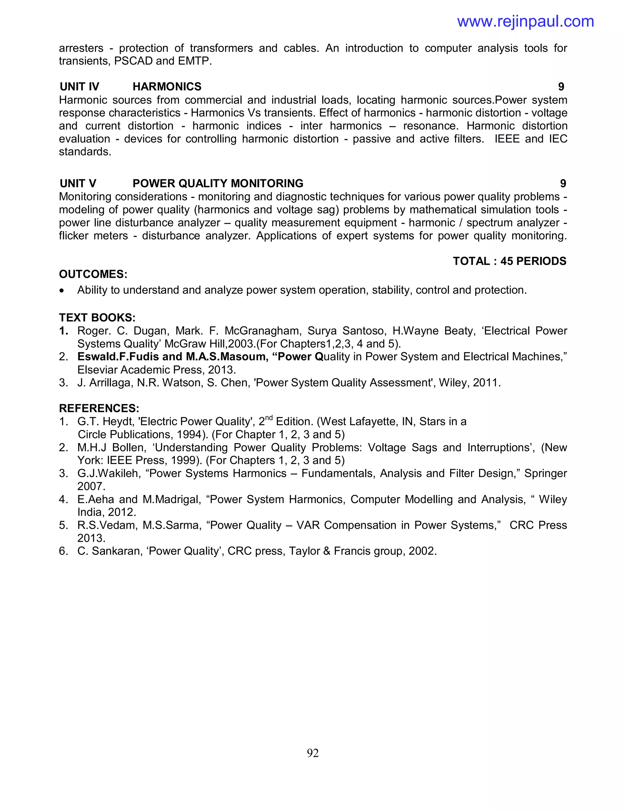 92
arresters - protection of transformers and cables. An introduction to computer analysis tools for
transients, PSCAD and EMTP.
UNIT IV HARMONICS 9
Harmonic sources from commercial and industrial loads, locating harmonic sources.Power system
response characteristics - Harmonics Vs transients. Effect of harmonics - harmonic distortion - voltage
and current distortion - harmonic indices - inter harmonics – resonance. Harmonic distortion
evaluation - devices for controlling harmonic distortion - passive and active filters. IEEE and IEC
standards.
UNIT V POWER QUALITY MONITORING 9
Monitoring considerations - monitoring and diagnostic techniques for various power quality problems -
modeling of power quality (harmonics and voltage sag) problems by mathematical simulation tools -
power line disturbance analyzer – quality measurement equipment - harmonic / spectrum analyzer -
flicker meters - disturbance analyzer. Applications of expert systems for power quality monitoring.
TOTAL : 45 PERIODS
OUTCOMES:
 Ability to understand and analyze power system operation, stability, control and protection.
TEXT BOOKS:
1. Roger. C. Dugan, Mark. F. McGranagham, Surya Santoso, H.Wayne Beaty, ‘Electrical Power
Systems Quality’ McGraw Hill,2003.(For Chapters1,2,3, 4 and 5).
2. Eswald.F.Fudis and M.A.S.Masoum, “Power Quality in Power System and Electrical Machines,”
Elseviar Academic Press, 2013.
3. J. Arrillaga, N.R. Watson, S. Chen, 'Power System Quality Assessment', Wiley, 2011.
REFERENCES:
1. G.T. Heydt, 'Electric Power Quality', 2nd
Edition. (West Lafayette, IN, Stars in a
Circle Publications, 1994). (For Chapter 1, 2, 3 and 5)
2. M.H.J Bollen, ‘Understanding Power Quality Problems: Voltage Sags and Interruptions’, (New
York: IEEE Press, 1999). (For Chapters 1, 2, 3 and 5)
3. G.J.Wakileh, “Power Systems Harmonics – Fundamentals, Analysis and Filter Design,” Springer
2007.
4. E.Aeha and M.Madrigal, “Power System Harmonics, Computer Modelling and Analysis, “ Wiley
India, 2012.
5. R.S.Vedam, M.S.Sarma, “Power Quality – VAR Compensation in Power Systems,” CRC Press
2013.
6. C. Sankaran, ‘Power Quality’, CRC press, Taylor & Francis group, 2002.
www.rejinpaul.com
 