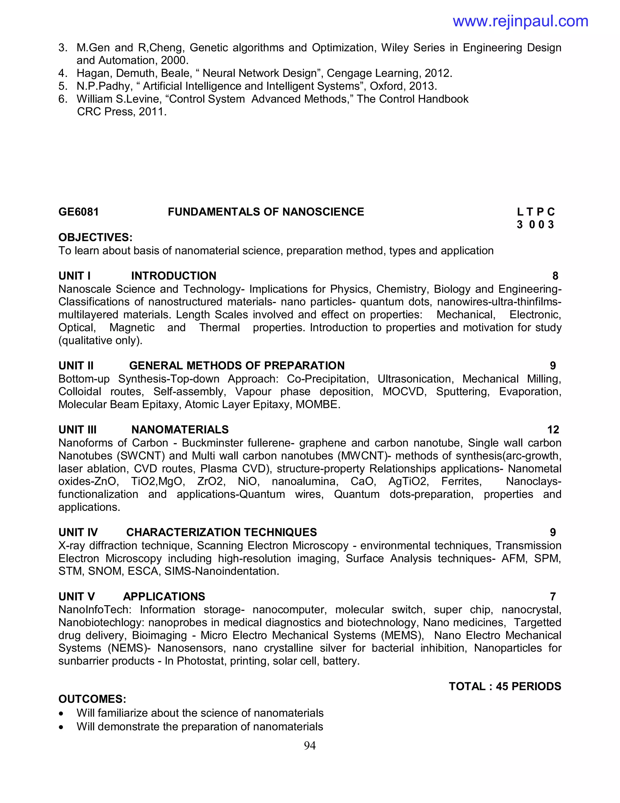 94
3. M.Gen and R,Cheng, Genetic algorithms and Optimization, Wiley Series in Engineering Design
and Automation, 2000.
4. Hagan, Demuth, Beale, “ Neural Network Design”, Cengage Learning, 2012.
5. N.P.Padhy, “ Artificial Intelligence and Intelligent Systems”, Oxford, 2013.
6. William S.Levine, “Control System Advanced Methods,” The Control Handbook
CRC Press, 2011.
GE6081 FUNDAMENTALS OF NANOSCIENCE L T P C
3 0 0 3
OBJECTIVES:
To learn about basis of nanomaterial science, preparation method, types and application
UNIT I INTRODUCTION 8
Nanoscale Science and Technology- Implications for Physics, Chemistry, Biology and Engineering-
Classifications of nanostructured materials- nano particles- quantum dots, nanowires-ultra-thinfilms-
multilayered materials. Length Scales involved and effect on properties: Mechanical, Electronic,
Optical, Magnetic and Thermal properties. Introduction to properties and motivation for study
(qualitative only).
UNIT II GENERAL METHODS OF PREPARATION 9
Bottom-up Synthesis-Top-down Approach: Co-Precipitation, Ultrasonication, Mechanical Milling,
Colloidal routes, Self-assembly, Vapour phase deposition, MOCVD, Sputtering, Evaporation,
Molecular Beam Epitaxy, Atomic Layer Epitaxy, MOMBE.
UNIT III NANOMATERIALS 12
Nanoforms of Carbon - Buckminster fullerene- graphene and carbon nanotube, Single wall carbon
Nanotubes (SWCNT) and Multi wall carbon nanotubes (MWCNT)- methods of synthesis(arc-growth,
laser ablation, CVD routes, Plasma CVD), structure-property Relationships applications- Nanometal
oxides-ZnO, TiO2,MgO, ZrO2, NiO, nanoalumina, CaO, AgTiO2, Ferrites, Nanoclays-
functionalization and applications-Quantum wires, Quantum dots-preparation, properties and
applications.
UNIT IV CHARACTERIZATION TECHNIQUES 9
X-ray diffraction technique, Scanning Electron Microscopy - environmental techniques, Transmission
Electron Microscopy including high-resolution imaging, Surface Analysis techniques- AFM, SPM,
STM, SNOM, ESCA, SIMS-Nanoindentation.
UNIT V APPLICATIONS 7
NanoInfoTech: Information storage- nanocomputer, molecular switch, super chip, nanocrystal,
Nanobiotechlogy: nanoprobes in medical diagnostics and biotechnology, Nano medicines, Targetted
drug delivery, Bioimaging - Micro Electro Mechanical Systems (MEMS), Nano Electro Mechanical
Systems (NEMS)- Nanosensors, nano crystalline silver for bacterial inhibition, Nanoparticles for
sunbarrier products - In Photostat, printing, solar cell, battery.
TOTAL : 45 PERIODS
OUTCOMES:
 Will familiarize about the science of nanomaterials
 Will demonstrate the preparation of nanomaterials
www.rejinpaul.com
 