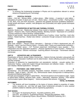 10
PH6151 ENGINEERING PHYSICS – I L T P C
3 0 0 3
OBJECTIVES:
 To enhance the fundamental knowledge in Physics and its applications relevant to various
streams of Engineering and Technology.
UNIT I CRYSTAL PHYSICS 9
Lattice – Unit cell – Bravais lattice – Lattice planes – Miller indices – d spacing in cubic lattice –
Calculation of number of atoms per unit cell – Atomic radius – Coordination number – Packing factor
for SC, BCC, FCC and HCP structures – Diamond and graphite structures (qualitative treatment) -
Crystal growth techniques –solution, melt (Bridgman and Czochralski) and vapour growth techniques
(qualitative)
UNIT II PROPERTIES OF MATTER AND THERMAL PHYSICS 9
Elasticity- Hooke’s law - Relationship between three modulii of elasticity (qualitative) – stress -strain
diagram – Poisson’s ratio –Factors affecting elasticity –Bending moment – Depression of a cantilever
–Young’s modulus by uniform bending- I-shaped girders
Modes of heat transfer- thermal conductivity- Newton’s law of cooling - Linear heat flow – Lee’s disc
method – Radial heat flow – Rubber tube method – conduction through compound media (series and
parallel)
UNIT III QUANTUM PHYSICS 9
Black body radiation – Planck’s theory (derivation) – Deduction of Wien’s displacement law and
Rayleigh – Jeans’ Law from Planck’s theory – Compton effect. Theory and experimental verification –
Properties of Matter waves – G.P Thomson experiment -Schrödinger’s wave equation – Time
independent and time dependent equations – Physical significance of wave function – Particle in a
one dimensional box - Electron microscope - Scanning electron microscope - Transmission electron
microscope.
UNIT IV ACOUSTICS AND ULTRASONICS 9
Classification of Sound- decibel- Weber–Fechner law – Sabine’s formula- derivation using growth and
decay method – Absorption Coefficient and its determination –factors affecting acoustics of buildings
and their remedies.
Production of ultrasonics by magnetostriction and piezoelectric methods - acoustic grating -Non
Destructive Testing – pulse echo system through transmission and reflection modes - A,B and C –
scan displays, Medical applications - Sonogram
UNIT V PHOTONICS AND FIBRE OPTICS 9
Spontaneous and stimulated emission- Population inversion -Einstein’s A and B coefficients -
derivation. Types of lasers – Nd:YAG, CO2, Semiconductor lasers (homojunction & heterojunction)-
Industrial and Medical Applications.
Principle and propagation of light in optical fibres – Numerical aperture and Acceptance angle - Types
of optical fibres (material, refractive index, mode) – attenuation, dispersion, bending - Fibre Optical
Communication system (Block diagram) - Active and passive fibre sensors- Endoscope.
TOTAL: 45 PERIODS
OUTCOMES:
 The students will have knowledge on the basics of physics related to properties of matter,
optics, acoustics etc., and they will apply these fundamental principles to solve practical
problems related to materials used for engineering applications.
TEXT BOOKS:
1. Arumugam M. Engineering Physics. Anuradha publishers, 2010
2. Gaur R.K. and Gupta S.L. Engineering Physics. Dhanpat Rai publishers, 2009
3. Mani Naidu S. Engineering Physics, Second Edition, PEARSON Publishing, 2011.
www.rejinpaul.com
 