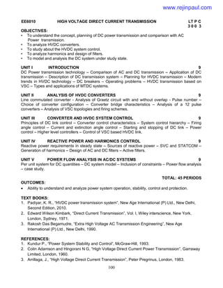100
EE6010 HIGH VOLTAGE DIRECT CURRENT TRANSMISSION LT P C
3 0 0 3
OBJECTIVES:
• To understand the concept, planning of DC power transmission and comparison with AC
Power transmission.
• To analyze HVDC converters.
• To study about the HVDC system control.
• To analyze harmonics and design of filters.
• To model and analysis the DC system under study state.
UNIT I INTRODUCTION 9
DC Power transmission technology – Comparison of AC and DC transmission – Application of DC
transmission – Description of DC transmission system – Planning for HVDC transmission – Modern
trends in HVDC technology – DC breakers – Operating problems – HVDC transmission based on
VSC – Types and applications of MTDC systems.
UNIT II ANALYSIS OF HVDC CONVERTERS 9
Line commutated converter - Analysis of Graetz circuit with and without overlap - Pulse number –
Choice of converter configuration – Converter bridge characteristics – Analysis of a 12 pulse
converters – Analysis of VSC topologies and firing schemes.
UNIT III CONVERTER AND HVDC SYSTEM CONTROL 9
Principles of DC link control – Converter control characteristics – System control hierarchy – Firing
angle control – Current and extinction angle control – Starting and stopping of DC link – Power
control – Higher level controllers – Control of VSC based HVDC link.
UNIT IV REACTIVE POWER AND HARMONICS CONTROL 9
Reactive power requirements in steady state – Sources of reactive power – SVC and STATCOM –
Generation of harmonics – Design of AC and DC filters – Active filters.
UNIT V POWER FLOW ANALYSIS IN AC/DC SYSTEMS 9
Per unit system for DC quantities – DC system model – Inclusion of constraints – Power flow analysis
– case study.
TOTAL: 45 PERIODS
OUTCOMES:
 Ability to understand and analyze power system operation, stability, control and protection.
TEXT BOOKS:
1. Padiyar, K. R., “HVDC power transmission system”, New Age International (P) Ltd., New Delhi,
Second Edition, 2010.
2. Edward Wilson Kimbark, “Direct Current Transmission”, Vol. I, Wiley interscience, New York,
London, Sydney, 1971.
3. Rakosh Das Begamudre, “Extra High Voltage AC Transmission Engineering”, New Age
International (P) Ltd., New Delhi, 1990.
REFERENCES:
1. Kundur P., “Power System Stability and Control”, McGraw-Hill, 1993.
2. Colin Adamson and Hingorani N G, “High Voltage Direct Current Power Transmission”, Garraway
Limited, London, 1960.
3. Arrillaga, J., “High Voltage Direct Current Transmission”, Peter Pregrinus, London, 1983.
www.rejinpaul.com
 