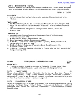 103
UNIT V DYNAMICS AND CONTROL 9
Lagrangian mechanics-2DOF Manipulator-Lagrange Euler formulation-Dynamic model -Manipulator
control problem-Linear control schemes-PID control scheme-Force control of robotic manipulator.
TOTAL: 45 PERIODS
OUTCOMES:
 Ability to understand and analyze Instrumentation systems and their applications to various
industries.
TEXT BOOKS:
1. R.K.Mittal and I.J.Nagrath, Robotics and Control,Tata McGraw Hill,New Delhi,4th
Reprint, 2005.
2. JohnJ.Craig ,Introduction to Robotics Mechanics and Control, Third edition, Pearson Education,
2009.
3. M.P.Groover, M.Weiss,R.N. Nageland N. G.Odrej, Industrial Robotics, McGraw-Hill
Singapore, 1996.
REFERENCES:
1. Ashitava Ghoshal, Robotics-Fundamental Concepts and Analysis’, Oxford University
Press, Sixth impression, 2010.
2. K. K.Appu Kuttan, Robotics, I K International, 2007.
3. Edwin Wise, Applied Robotics, Cengage Learning, 2003.
4. R.D.Klafter,T.A.Chimielewski and M.Negin, Robotic Engineering–An Integrated Approach,
Prentice Hall of India, New Delhi, 1994.
5. B.K.Ghosh, Control in Robotics and Automation: Sensor Based Integration, Allied
Publishers, Chennai, 1998.
6. S.Ghoshal, “ Embedded Systems & Robotics” – Projects using the 8051 Microcontroller”,
Cengage Learning, 2009.
GE6075 PROFESSIONAL ETHICS IN ENGINEERING LT P C
3 0 0 3
OBJECTIVES:
 To enable the students to create an awareness on Engineering Ethics and Human Values,
to instill Moral and Social Values and Loyalty and to appreciate the rights of others.
UNIT I HUMAN VALUES 10
Morals, values and Ethics – Integrity – Work ethic – Service learning – Civic virtue – Respect for
others – Living peacefully – Caring – Sharing – Honesty – Courage – Valuing time – Cooperation –
Commitment – Empathy – Self confidence – Character – Spirituality – Introduction to Yoga and
meditation for professional excellence and stress management.
UNIT II ENGINEERING ETHICS 9
Senses of ‘Engineering Ethics’ – Variety of moral issues – Types of inquiry – Moral dilemmas – Moral
Autonomy – Kohlberg’s theory – Gilligan’s theory – Consensus and Controversy – Models of
professional roles - Theories about right action – Self-interest – Customs and Religion – Uses of
Ethical Theories.
www.rejinpaul.com
 
