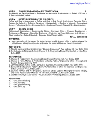 104
UNIT III ENGINEERING AS SOCIAL EXPERIMENTATION 9
Engineering as Experimentation – Engineers as responsible Experimenters – Codes of Ethics –
A Balanced Outlook on Law.
UNIT IV SAFETY, RESPONSIBILITIES AND RIGHTS 9
Safety and Risk – Assessment of Safety and Risk – Risk Benefit Analysis and Reducing Risk -
Respect for Authority – Collective Bargaining – Confidentiality – Conflicts of Interest – Occupational
Crime – Professional Rights – Employee Rights – Intellectual Property Rights (IPR) – Discrimination.
UNIT V GLOBAL ISSUES 8
Multinational Corporations – Environmental Ethics – Computer Ethics – Weapons Development –
Engineers as Managers – Consulting Engineers – Engineers as Expert Witnesses and Advisors –
Moral Leadership –Code of Conduct – Corporate Social Responsibility.
TOTAL: 45 PERIODS
OUTCOMES:
 Upon completion of the course, the student should be able to apply ethics in society, discuss the
ethical issues related to engineering and realize the responsibilities and rights in the society.
TEXT BOOKS:
1. Mike W. Martin and Roland Schinzinger, “Ethics in Engineering”, Tata McGraw Hill, New Delhi, 2003.
2. Govindarajan M, Natarajan S, Senthil Kumar V. S, “Engineering Ethics”, Prentice Hall of India, New
Delhi, 2004.
REFERENCES:
1. Charles B. Fleddermann, “Engineering Ethics”, Pearson Prentice Hall, New Jersey, 2004.
2. Charles E. Harris, Michael S. Pritchard and Michael J. Rabins, “Engineering Ethics – Concepts and
Cases”, Cengage Learning, 2009.
3. John R Boatright, “Ethics and the Conduct of Business”, Pearson Education, New Delhi, 2003
4. Edmund G Seebauer and Robert L Barry, “Fundamentals of Ethics for Scientists and Engineers”,
Oxford University Press, Oxford, 2001.
5. Laura P. Hartman and Joe Desjardins, “Business Ethics: Decision Making for Personal Integrity
and Social Responsibility” Mc Graw Hill education, India Pvt. Ltd.,New Delhi, 2013.
6. World Community Service Centre, ‘ Value Education’, Vethathiri publications, Erode, 2011.
Web sources:
1. www.onlineethics.org
2. www.nspe.org
3. www.globalethics.org
4. www.ethics.org
www.rejinpaul.com
 
