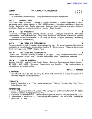 105
GE6757 TOTAL QUALITY MANAGEMENT L T P C
3 0 0 3
OBJECTIVES:
 To facilitate the understanding of Quality Management principles and process.
UNIT I INTRODUCTION 9
Introduction - Need for quality - Evolution of quality - Definitions of quality - Dimensions of product
and service quality - Basic concepts of TQM - TQM Framework - Contributions of Deming, Juran and
Crosby - Barriers to TQM - Quality statements - Customer focus - Customer orientation, Customer
satisfaction, Customer complaints, Customer retention - Costs of quality.
UNIT II TQM PRINCIPLES 9
Leadership - Strategic quality planning, Quality Councils - Employee involvement - Motivation,
Empowerment, Team and Teamwork, Quality circles Recognition and Reward, Performance appraisal
- Continuous process improvement - PDCA cycle, 5S, Kaizen - Supplier partnership - Partnering,
Supplier selection, Supplier Rating.
UNIT III TQM TOOLS AND TECHNIQUES I 9
The seven traditional tools of quality - New management tools - Six sigma: Concepts, Methodology,
applications to manufacturing, service sector including IT - Bench marking - Reason to bench mark,
Bench marking process - FMEA - Stages, Types.
UNIT IV TQM TOOLS AND TECHNIQUES II 9
Control Charts - Process Capability - Concepts of Six Sigma - Quality Function Development (QFD) -
Taguchi quality loss function - TPM - Concepts, improvement needs - Performance measures.
UNIT V QUALITY SYSTEMS 9
Need for ISO 9000 - ISO 9001-2008 Quality System - Elements, Documentation, Quality Auditing -
QS 9000 - ISO 14000 - Concepts, Requirements and Benefits - TQM Implementation in
manufacturing and service sectors.
TOTAL: 45 PERIODS
OUTCOMES:
 The student would be able to apply the tools and techniques of quality management to
manufacturing and services processes.
TEXT BOOK:
1. Dale H. Besterfiled, et at., "Total quality Management", Pearson Education Asia, Third Edition,
Indian Reprint, 2006.
REFERENCES:
1. James R. Evans and William M. Lindsay, "The Management and Control of Quality", 8th
Edition,
First Indian Edition, Cengage Learning, 2012.
2. Suganthi.L and Anand Samuel, "Total Quality Management", Prentice Hall (India) Pvt. Ltd., 2006.
3. Janakiraman. B and Gopal .R.K., "Total Quality Management - Text and Cases", Prentice Hall
(India) Pvt. Ltd., 2006.
www.rejinpaul.com
 