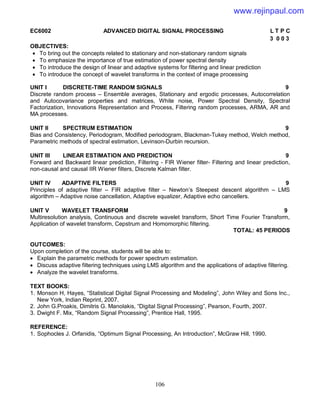 106
EC6002 ADVANCED DIGITAL SIGNAL PROCESSING L T P C
3 0 0 3
OBJECTIVES:
 To bring out the concepts related to stationary and non-stationary random signals
 To emphasize the importance of true estimation of power spectral density
 To introduce the design of linear and adaptive systems for filtering and linear prediction
 To introduce the concept of wavelet transforms in the context of image processing
UNIT I DISCRETE-TIME RANDOM SIGNALS 9
Discrete random process – Ensemble averages, Stationary and ergodic processes, Autocorrelation
and Autocovariance properties and matrices, White noise, Power Spectral Density, Spectral
Factorization, Innovations Representation and Process, Filtering random processes, ARMA, AR and
MA processes.
UNIT II SPECTRUM ESTIMATION 9
Bias and Consistency, Periodogram, Modified periodogram, Blackman-Tukey method, Welch method,
Parametric methods of spectral estimation, Levinson-Durbin recursion.
UNIT III LINEAR ESTIMATION AND PREDICTION 9
Forward and Backward linear prediction, Filtering - FIR Wiener filter- Filtering and linear prediction,
non-causal and causal IIR Wiener filters, Discrete Kalman filter.
UNIT IV ADAPTIVE FILTERS 9
Principles of adaptive filter – FIR adaptive filter – Newton’s Steepest descent algorithm – LMS
algorithm – Adaptive noise cancellation, Adaptive equalizer, Adaptive echo cancellers.
UNIT V WAVELET TRANSFORM 9
Multiresolution analysis, Continuous and discrete wavelet transform, Short Time Fourier Transform,
Application of wavelet transform, Cepstrum and Homomorphic filtering.
TOTAL: 45 PERIODS
OUTCOMES:
Upon completion of the course, students will be able to:
 Explain the parametric methods for power spectrum estimation.
 Discuss adaptive filtering techniques using LMS algorithm and the applications of adaptive filtering.
 Analyze the wavelet transforms.
TEXT BOOKS:
1. Monson H, Hayes, “Statistical Digital Signal Processing and Modeling”, John Wiley and Sons Inc.,
New York, Indian Reprint, 2007.
2. John G.Proakis, Dimitris G. Manolakis, “Digital Signal Processing”, Pearson, Fourth, 2007.
3. Dwight F. Mix, “Random Signal Processing”, Prentice Hall, 1995.
REFERENCE:
1. Sophocles J. Orfanidis, “Optimum Signal Processing, An Introduction”, McGraw Hill, 1990.
www.rejinpaul.com
 