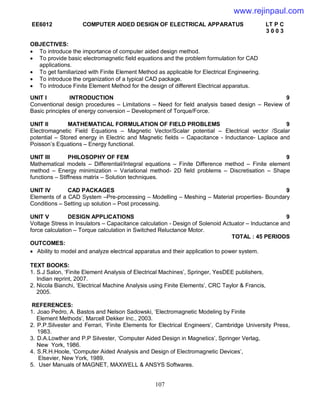 107
EE6012 COMPUTER AIDED DESIGN OF ELECTRICAL APPARATUS LT P C
3 0 0 3
OBJECTIVES:
 To introduce the importance of computer aided design method.
 To provide basic electromagnetic field equations and the problem formulation for CAD
applications.
 To get familiarized with Finite Element Method as applicable for Electrical Engineering.
 To introduce the organization of a typical CAD package.
 To introduce Finite Element Method for the design of different Electrical apparatus.
UNIT I INTRODUCTION 9
Conventional design procedures – Limitations – Need for field analysis based design – Review of
Basic principles of energy conversion – Development of Torque/Force.
UNIT II MATHEMATICAL FORMULATION OF FIELD PROBLEMS 9
Electromagnetic Field Equations – Magnetic Vector/Scalar potential – Electrical vector /Scalar
potential – Stored energy in Electric and Magnetic fields – Capacitance - Inductance- Laplace and
Poisson’s Equations – Energy functional.
UNIT III PHILOSOPHY OF FEM 9
Mathematical models – Differential/Integral equations – Finite Difference method – Finite element
method – Energy minimization – Variational method- 2D field problems – Discretisation – Shape
functions – Stiffness matrix – Solution techniques.
UNIT IV CAD PACKAGES 9
Elements of a CAD System –Pre-processing – Modelling – Meshing – Material properties- Boundary
Conditions – Setting up solution – Post processing.
UNIT V DESIGN APPLICATIONS 9
Voltage Stress in Insulators – Capacitance calculation - Design of Solenoid Actuator – Inductance and
force calculation – Torque calculation in Switched Reluctance Motor.
TOTAL : 45 PERIODS
OUTCOMES:
 Ability to model and analyze electrical apparatus and their application to power system.
TEXT BOOKS:
1. S.J Salon, ‘Finite Element Analysis of Electrical Machines’, Springer, YesDEE publishers,
Indian reprint, 2007.
2. Nicola Bianchi, ‘Electrical Machine Analysis using Finite Elements’, CRC Taylor & Francis,
2005.
REFERENCES:
1. Joao Pedro, A. Bastos and Nelson Sadowski, ‘Electromagnetic Modeling by Finite
Element Methods’, Marcell Dekker Inc., 2003.
2. P.P.Silvester and Ferrari, ‘Finite Elements for Electrical Engineers’, Cambridge University Press,
1983.
3. D.A.Lowther and P.P Silvester, ‘Computer Aided Design in Magnetics’, Springer Verlag,
New York, 1986.
4. S.R.H.Hoole, ‘Computer Aided Analysis and Design of Electromagnetic Devices’,
Elsevier, New York, 1989.
5. User Manuals of MAGNET, MAXWELL & ANSYS Softwares.
www.rejinpaul.com
 