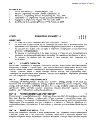 11
REFERENCES:
1. Searls and Zemansky. University Physics, 2009
2. Mani P. Engineering Physics I. Dhanam Publications, 2011
3. Marikani A. Engineering Physics. PHI Learning Pvt., India, 2009
4. Palanisamy P.K. Engineering Physics. SCITECH Publications, 2011
5. Rajagopal K. Engineering Physics. PHI, New Delhi, 2011
6. Senthilkumar G. Engineering Physics I. VRB Publishers, 2011.
CY6151 ENGINEERING CHEMISTRY - I L T P C
3 0 0 3
OBJECTIVES:
 To make the students conversant with basics of polymer chemistry.
 To make the student acquire sound knowledge of second law of thermodynamics and
second law based derivations of importance in engineering applications in all disciplines.
 To acquaint the student with concepts of important photophysical and photochemical
processes and spectroscopy.
 To develop an understanding of the basic concepts of phase rule and its applications to
single and two component systems and appreciate the purpose and significance of alloys.
 To acquaint the students with the basics of nano materials, their properties and
applications.
UNIT I POLYMER CHEMISTRY 9
Introduction: Classification of polymers – Natural and synthetic; Thermoplastic and Thermosetting.
Functionality – Degree of polymerization. Types and mechanism of polymerization: Addition (Free
Radical, cationic and anionic); condensation and copolymerization. Properties of polymers: Tg,
Tacticity, Molecular weight – weight average, number average and polydispersity index.
Techniques of polymerization: Bulk, emulsion, solution and suspension. Preparation, properties
and uses of Nylon 6,6, and Epoxy resin.
UNIT II CHEMICAL THERMODYNAMICS 9
Terminology of thermodynamics - Second law: Entropy - entropy change for an ideal gas,
reversible and irreversible processes; entropy of phase transitions; Clausius inequality. Free
energy and work function: Helmholtz and Gibbs free energy functions (problems); Criteria of
spontaneity; Gibbs-Helmholtz equation (problems); Clausius-Clapeyron equation; Maxwell
relations – Van’t Hoff isotherm and isochore(problems).
UNIT III PHOTOCHEMISTRY AND SPECTROSCOPY 9
Photochemistry: Laws of photochemistry - Grotthuss–Draper law, Stark–Einstein law and Lambert-
Beer Law. Quantum efficiency – determination- Photo processes - Internal Conversion, Inter-
system crossing, Fluorescence, Phosphorescence, Chemiluminescence and Photo-sensitization.
Spectroscopy: Electromagnetic spectrum - Absorption of radiation – Electronic, Vibrational and
rotational transitions. UV-visible and IR spectroscopy – principles, instrumentation (Block diagram
only).
UNIT IV PHASE RULE AND ALLOYS 9
Phase rule: Introduction, definition of terms with examples, One Component System- water system
- Reduced phase rule - Two Component Systems- classification – lead-silver system, zinc-
magnesium system. Alloys: Introduction- Definition- Properties of alloys- Significance of alloying,
www.rejinpaul.com
 