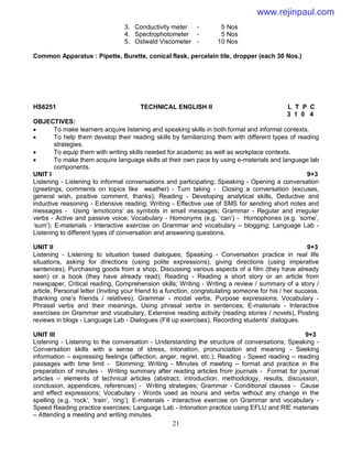21
3. Conductivity meter - 5 Nos
4. Spectrophotometer - 5 Nos
5. Ostwald Viscometer - 10 Nos
Common Apparatus : Pipette, Burette, conical flask, percelain tile, dropper (each 30 Nos.)
HS6251 TECHNICAL ENGLISH II L T P C
3 1 0 4
OBJECTIVES:
 To make learners acquire listening and speaking skills in both formal and informal contexts.
 To help them develop their reading skills by familiarizing them with different types of reading
strategies.
 To equip them with writing skills needed for academic as well as workplace contexts.
 To make them acquire language skills at their own pace by using e-materials and language lab
components.
UNIT I 9+3
Listening - Listening to informal conversations and participating; Speaking - Opening a conversation
(greetings, comments on topics like weather) - Turn taking - Closing a conversation (excuses,
general wish, positive comment, thanks); Reading - Developing analytical skills, Deductive and
inductive reasoning - Extensive reading; Writing - Effective use of SMS for sending short notes and
messages - Using ‘emoticons’ as symbols in email messages; Grammar - Regular and irregular
verbs - Active and passive voice; Vocabulary - Homonyms (e.g. ‘can’) - Homophones (e.g. ‘some’,
‘sum’); E-materials - Interactive exercise on Grammar and vocabulary – blogging; Language Lab -
Listening to different types of conversation and answering questions.
UNIT II 9+3
Listening - Listening to situation based dialogues; Speaking - Conversation practice in real life
situations, asking for directions (using polite expressions), giving directions (using imperative
sentences), Purchasing goods from a shop, Discussing various aspects of a film (they have already
seen) or a book (they have already read); Reading - Reading a short story or an article from
newspaper, Critical reading, Comprehension skills; Writing - Writing a review / summary of a story /
article, Personal letter (Inviting your friend to a function, congratulating someone for his / her success,
thanking one’s friends / relatives); Grammar - modal verbs, Purpose expressions; Vocabulary -
Phrasal verbs and their meanings, Using phrasal verbs in sentences; E-materials - Interactive
exercises on Grammar and vocabulary, Extensive reading activity (reading stories / novels), Posting
reviews in blogs - Language Lab - Dialogues (Fill up exercises), Recording students’ dialogues.
UNIT III 9+3
Listening - Listening to the conversation - Understanding the structure of conversations; Speaking -
Conversation skills with a sense of stress, intonation, pronunciation and meaning - Seeking
information – expressing feelings (affection, anger, regret, etc.); Reading - Speed reading – reading
passages with time limit - Skimming; Writing - Minutes of meeting – format and practice in the
preparation of minutes - Writing summary after reading articles from journals - Format for journal
articles – elements of technical articles (abstract, introduction, methodology, results, discussion,
conclusion, appendices, references) - Writing strategies; Grammar - Conditional clauses - Cause
and effect expressions; Vocabulary - Words used as nouns and verbs without any change in the
spelling (e.g. ‘rock’, ‘train’, ‘ring’); E-materials - Interactive exercise on Grammar and vocabulary -
Speed Reading practice exercises; Language Lab - Intonation practice using EFLU and RIE materials
– Attending a meeting and writing minutes.
www.rejinpaul.com
 