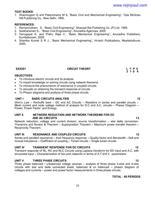 29
TEXT BOOKS:
1. Shanmugam G and Palanichamy M S, “Basic Civil and Mechanical Engineering”, Tata McGraw
Hill Publishing Co., New Delhi, 1996.
REFERENCES:
1. Ramamrutham S., “Basic Civil Engineering”, Dhanpat Rai Publishing Co. (P) Ltd. 1999.
2. Seetharaman S., “Basic Civil Engineering”, Anuradha Agencies, 2005.
3. Venugopal K. and Prahu Raja V., “Basic Mechanical Engineering”, Anuradha Publishers,
Kumbakonam, 2000.
4. Shantha Kumar S R J., “Basic Mechanical Engineering”, Hi-tech Publications, Mayiladuthurai,
2000.
OBJECTIVES:
 To introduce electric circuits and its analysis
 To impart knowledge on solving circuits using network theorems
 To introduce the phenomenon of resonance in coupled circuits.
 To educate on obtaining the transient response of circuits.
 To Phasor diagrams and analysis of three phase circuits
UNIT I BASIC CIRCUITS ANALYSIS 12
Ohm’s Law – Kirchoffs laws – DC and AC Circuits – Resistors in series and parallel circuits –
Mesh current and node voltage method of analysis for D.C and A.C. circuits – Phasor Diagram –
Power, Power Factor and Energy.
UNIT II NETWORK REDUCTION AND NETWORK THEOREMS FOR DC
AND AC CIRCUITS 12
Network reduction: voltage and current division, source transformation – star delta conversion.
Thevenins and Novton & Theorem – Superposition Theorem – Maximum power transfer theorem –
Reciprocity Theorem.
UNIT III RESONANCE AND COUPLED CIRCUITS 12
Series and paralled resonance – their frequency response – Quality factor and Bandwidth - Self and
mutual inductance – Coefficient of coupling – Tuned circuits – Single tuned circuits.
UNIT IV TRANSIENT RESPONSE FOR DC CIRCUITS 12
Transient response of RL, RC and RLC Circuits using Laplace transform for DC input and A.C. with
sinusoidal input – Characterization of two port networks in terms of Z,Y and h parameters.
UNIT V THREE PHASE CIRCUITS 12
Three phase balanced / unbalanced voltage sources – analysis of three phase 3-wire and 4-wire
circuits with star and delta connected loads, balanced & un balanced – phasor diagram of
voltages and currents – power and power factor measurements in three phase circuits.
TOTAL : 60 PERIODS
EE6201 CIRCUIT THEORY L T P C
3 1 0 4
www.rejinpaul.com
 