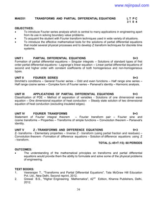34
MA6351 TRANSFORMS AND PARTIAL DIFFERENTIAL EQUATIONS L T P C
3 1 0 4
OBJECTIVES:
 To introduce Fourier series analysis which is central to many applications in engineering apart
from its use in solving boundary value problems.
 To acquaint the student with Fourier transform techniques used in wide variety of situations.
 To introduce the effective mathematical tools for the solutions of partial differential equations
that model several physical processes and to develop Z transform techniques for discrete time
systems.
UNIT I PARTIAL DIFFERENTIAL EQUATIONS 9+3
Formation of partial differential equations – Singular integrals -- Solutions of standard types of first
order partial differential equations - Lagrange’s linear equation -- Linear partial differential equations of
second and higher order with constant coefficients of both homogeneous and non-homogeneous
types.
UNIT II FOURIER SERIES 9+3
Dirichlet’s conditions – General Fourier series – Odd and even functions – Half range sine series –
Half range cosine series – Complex form of Fourier series – Parseval’s identity – Harmonic analysis.
UNIT III APPLICATIONS OF PARTIAL DIFFERENTIAL EQUATIONS 9+3
Classification of PDE – Method of separation of variables - Solutions of one dimensional wave
equation – One dimensional equation of heat conduction – Steady state solution of two dimensional
equation of heat conduction (excluding insulated edges).
UNIT IV FOURIER TRANSFORMS 9+3
Statement of Fourier integral theorem – Fourier transform pair – Fourier sine and
cosine transforms – Properties – Transforms of simple functions – Convolution theorem – Parseval’s
identity.
UNIT V Z - TRANSFORMS AND DIFFERENCE EQUATIONS 9+3
Z- transforms - Elementary properties – Inverse Z - transform (using partial fraction and residues) –
Convolution theorem - Formation of difference equations – Solution of difference equations using Z
- transform.
TOTAL (L:45+T:15): 60 PERIODS
OUTCOMES:
 The understanding of the mathematical principles on transforms and partial differential
equations would provide them the ability to formulate and solve some of the physical problems
of engineering.
TEXT BOOKS:
1. Veerarajan T., "Transforms and Partial Differential Equations", Tata McGraw Hill Education
Pvt. Ltd., New Delhi, Second reprint, 2012.
2. Grewal B.S., "Higher Engineering Mathematics", 42nd
Edition, Khanna Publishers, Delhi,
2012.
www.rejinpaul.com
 