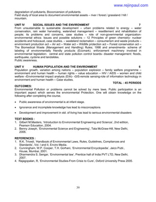 39
degradation of pollutants, Bioconversion of pollutants.
Field study of local area to document environmental assets – river / forest / grassland / hill /
mountain.
UNIT IV SOCIAL ISSUES AND THE ENVIRONMENT 7
From unsustainable to sustainable development – urban problems related to energy – water
conservation, rain water harvesting, watershed management – resettlement and rehabilitation of
people; its problems and concerns, case studies – role of non-governmental organization-
environmental ethics: Issues and possible solutions – 12 Principles of green chemistry- nuclear
accidents and holocaust, case studies. – wasteland reclamation – consumerism and waste products –
environment production act – Air act – Water act – Wildlife protection act – Forest conservation act –
The Biomedical Waste (Management and Handling) Rules; 1998 and amendments- scheme of
labeling of environmentally friendly products (Ecomark). enforcement machinery involved in
environmental legislation- central and state pollution control boards- disaster management: floods,
earthquake, cyclone and landslides.
Public awareness.
UNIT V HUMAN POPULATION AND THE ENVIRONMENT 6
Population growth, variation among nations – population explosion – family welfare programme –
environment and human health – human rights – value education – HIV / AIDS – women and child
welfare –Environmental impact analysis (EIA)- -GIS-remote sensing-role of information technology in
environment and human health – Case studies.
TOTAL : 45 PERIODS
OUTCOMES:
Environmental Pollution or problems cannot be solved by mere laws. Public participation is an
important aspect which serves the environmental Protection. One will obtain knowledge on the
following after completing the course.
 Public awareness of environmental is at infant stage.
 Ignorance and incomplete knowledge has lead to misconceptions
 Development and improvement in std. of living has lead to serious environmental disasters
TEXT BOOKS :
1. Gilbert M.Masters, ‘Introduction to Environmental Engineering and Science’, 2nd edition,
Pearson Education, 2004.
2. Benny Joseph, ‘Environmental Science and Engineering’, Tata McGraw-Hill, New Delhi,
2006.
REFERENCES :
1. R.K. Trivedi, ‘Handbook of Environmental Laws, Rules, Guidelines, Compliances and
Standards’, Vol. I and II, Enviro Media.
2. Cunningham, W.P. Cooper, T.H. Gorhani, ‘Environmental Encyclopedia’, Jaico Publ.,
House, Mumbai, 2001.
3. Dharmendra S. Sengar, ‘Environmental law’, Prentice hall of India PVT LTD, New Delhi,
2007.
4. Rajagopalan, R, ‘Environmental Studies-From Crisis to Cure’, Oxford University Press 2005.
www.rejinpaul.com
 