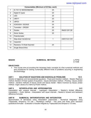 44
Consumables (Minimum of 25 Nos. each)
1 IC 741/ IC NE555/566/565 25
2 Digital IC types 25
3 LED 25
4 LM317 25
5 LM723 25
6 ICSG3524 / SG3525 25
7 Transistor – 2N3391 25
8 Diodes, 25 IN4001,BY126
9 Zener diodes 25
10 Potentiometer
11 Step-down transformer 1 230V/12-0-12V
12 Capacitor
13 Resistors 1/4 Watt Assorted 25
14 Single Strand Wire
MA6459 NUMERICAL METHODS L T P C
3 1 0 4
OBJECTIVES:
 This course aims at providing the necessary basic concepts of a few numerical methods and
give procedures for solving numerically different kinds of problems occurring in engineering
and technology
UNIT I SOLUTION OF EQUATIONS AND EIGENVALUE PROBLEMS 10+3
Solution of algebraic and transcendental equations - Fixed point iteration method – Newton Raphson
method- Solution of linear system of equations - Gauss elimination method – Pivoting - Gauss Jordan
method – Iterative methods of Gauss Jacobi and Gauss Seidel - Matrix Inversion by Gauss Jordan
method - Eigen values of a matrix by Power method.
UNIT II INTERPOLATION AND APPROXIMATION 8+3
Interpolation with unequal intervals - Lagrange's interpolation – Newton’s divided difference
interpolation – Cubic Splines - Interpolation with equal intervals - Newton’s forward and backward
difference formulae.
UNIT III NUMERICAL DIFFERENTIATION AND INTEGRATION 9+3
Approximation of derivatives using interpolation polynomials - Numerical integration using
Trapezoidal, Simpson’s 1/3 rule – Romberg’s method - Two point and three point Gaussian
quadrature formulae – Evaluation of double integrals by Trapezoidal and Simpson’s 1/3 rules.
www.rejinpaul.com
 