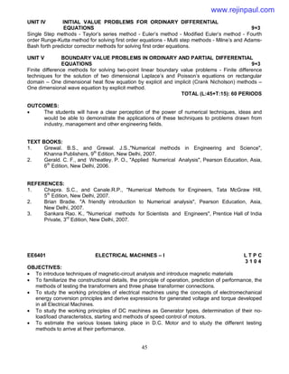 45
UNIT IV INITIAL VALUE PROBLEMS FOR ORDINARY DIFFERENTIAL
EQUATIONS 9+3
Single Step methods - Taylor’s series method - Euler’s method - Modified Euler’s method - Fourth
order Runge-Kutta method for solving first order equations - Multi step methods - Milne’s and Adams-
Bash forth predictor corrector methods for solving first order equations.
UNIT V BOUNDARY VALUE PROBLEMS IN ORDINARY AND PARTIAL DIFFERENTIAL
EQUATIONS 9+3
Finite difference methods for solving two-point linear boundary value problems - Finite difference
techniques for the solution of two dimensional Laplace’s and Poisson’s equations on rectangular
domain – One dimensional heat flow equation by explicit and implicit (Crank Nicholson) methods –
One dimensional wave equation by explicit method.
TOTAL (L:45+T:15): 60 PERIODS
OUTCOMES:
 The students will have a clear perception of the power of numerical techniques, ideas and
would be able to demonstrate the applications of these techniques to problems drawn from
industry, management and other engineering fields.
TEXT BOOKS:
1. Grewal. B.S., and Grewal. J.S.,"Numerical methods in Engineering and Science",
Khanna Publishers, 9th
Edition, New Delhi, 2007.
2. Gerald. C. F., and Wheatley. P. O., "Applied Numerical Analysis", Pearson Education, Asia,
6th
Edition, New Delhi, 2006.
REFERENCES:
1. Chapra. S.C., and Canale.R.P., "Numerical Methods for Engineers, Tata McGraw Hill,
5th
Edition, New Delhi, 2007.
2. Brian Bradie. "A friendly introduction to Numerical analysis", Pearson Education, Asia,
New Delhi, 2007.
3. Sankara Rao. K., "Numerical methods for Scientists and Engineers", Prentice Hall of India
Private, 3rd
Edition, New Delhi, 2007.
EE6401 ELECTRICAL MACHINES – I L T P C
3 1 0 4
OBJECTIVES:
 To introduce techniques of magnetic-circuit analysis and introduce magnetic materials
 To familiarize the constructional details, the principle of operation, prediction of performance, the
methods of testing the transformers and three phase transformer connections.
 To study the working principles of electrical machines using the concepts of electromechanical
energy conversion principles and derive expressions for generated voltage and torque developed
in all Electrical Machines.
 To study the working principles of DC machines as Generator types, determination of their no-
load/load characteristics, starting and methods of speed control of motors.
 To estimate the various losses taking place in D.C. Motor and to study the different testing
methods to arrive at their performance.
www.rejinpaul.com
 