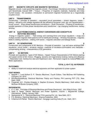 46
UNIT I MAGNETIC CIRCUITS AND MAGNETIC MATERIALS 9
Magnetic circuits –Laws governing magnetic circuits - Flux linkage, Inductance and energy – Statically
and Dynamically induced EMF - Torque – Properties of magnetic materials, Hysterisis and Eddy
Current losses - AC excitation, introduction to permanent magnets-Transformer as a magnetically
coupled circuit.
UNIT II TRANSFORMERS 9
Construction – principle of operation – equivalent circuit parameters – phasor diagrams, losses –
testing – efficiency and voltage regulation-all day efficiency-Sumpner’s test, per unit representation –
inrush current - three phase transformers-connections – Scott Connection – Phasing of transformer–
parallel operation of three phase transformers-auto transformer – tap changing transformers- tertiary
winding.
UNIT III ELECTROMECHANICAL ENERGY CONVERSION AND CONCEPTS IN
ROTATING MACHINES 9
Energy in magnetic system – Field energy and coenergy-force and torque equations – singly and
multiply excited magnetic field systems-mmf of distributed windings – Winding Inductances-, magnetic
fields in rotating machines – rotating mmf waves – magnetic saturation and leakage fluxes.
UNIT IV DC GENERATORS 9
Construction and components of DC Machine – Principle of operation - Lap and wave windings-EMF
equations– circuit model – armature reaction –methods of excitation-commutation and interpoles -
compensating winding –characteristics of DC generators.
UNIT V DC MOTORS 9
Principle and operations - types of DC Motors – Speed Torque Characteristics of DC Motors-starting
and speed control of DC motors –Plugging, dynamic and regenerative braking- testing and efficiency
– Retardation test- Swinburne’s test and Hopkinson’s test - Permanent magnet dc motors(PMDC)-DC
Motor applications.
TOTAL (L:45+T:15): 60 PERIODS
OUTCOMES:
 Ability to model and analyze electrical apparatus and their application to power system
TEXT BOOKS:
1. Nagrath I. J and Kothari D. P. ‘Electric Machines’, Fourth Edition, Tata McGraw Hill Publishing
Company Ltd, 2010.
2. M.N.Bandyopadhyay, Electrical Machines Theory and Practice, PHI Learning PVT LTD., New
Delhi, 2009.
3. Fitzgerald. A.E., Charles Kingsely Jr, Stephen D.Umans, ‘Electric Machinery’, Sixth edition, Tata
McGraw Hill Books Company, 2003.
REFERENCES:
1. P. C. Sen., ‘Principles of Electrical Machines and Power Electronics’, John Wiley & Sons, 1997.
2. Syed A. Nasar, Electric Machines and Power Systems: Volume I, Mcgraw-Hill College;
International Edition, January 1995.
3. Deshpande M. V., “Electrical Machines” PHI Learning Pvt. Ltd., New Delhi, 2011.
4. P.S. Bimbhra, ‘Electrical Machinery’, Khanna Publishers, 2003.
5. S.Sarma & K.Pathak “Electric Machines”, Cengage Learning India (P) Ltd., Delhi, 2011.
www.rejinpaul.com
 