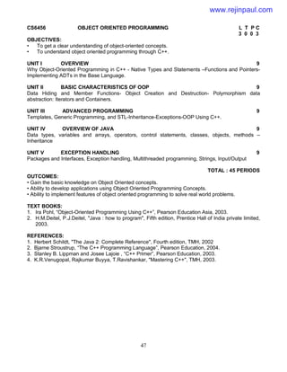 47
CS6456 OBJECT ORIENTED PROGRAMMING L T P C
3 0 0 3
OBJECTIVES:
• To get a clear understanding of object-oriented concepts.
• To understand object oriented programming through C++.
UNIT I OVERVIEW 9
Why Object-Oriented Programming in C++ - Native Types and Statements –Functions and Pointers-
Implementing ADTs in the Base Language.
UNIT II BASIC CHARACTERISTICS OF OOP 9
Data Hiding and Member Functions- Object Creation and Destruction- Polymorphism data
abstraction: Iterators and Containers.
UNIT III ADVANCED PROGRAMMING 9
Templates, Generic Programming, and STL-Inheritance-Exceptions-OOP Using C++.
UNIT IV OVERVIEW OF JAVA 9
Data types, variables and arrays, operators, control statements, classes, objects, methods –
Inheritance
UNIT V EXCEPTION HANDLING 9
Packages and Interfaces, Exception handling, Multithreaded programming, Strings, Input/Output
TOTAL : 45 PERIODS
OUTCOMES:
• Gain the basic knowledge on Object Oriented concepts.
• Ability to develop applications using Object Oriented Programming Concepts.
• Ability to implement features of object oriented programming to solve real world problems.
TEXT BOOKS:
1. Ira Pohl, “Object-Oriented Programming Using C++”, Pearson Education Asia, 2003.
2. H.M.Deitel, P.J.Deitel, "Java : how to program", Fifth edition, Prentice Hall of India private limited,
2003.
REFERENCES:
1. Herbert Schildt, "The Java 2: Complete Reference", Fourth edition, TMH, 2002
2. Bjarne Stroustrup, “The C++ Programming Language”, Pearson Education, 2004.
3. Stanley B. Lippman and Josee Lajoie , “C++ Primer”, Pearson Education, 2003.
4. K.R.Venugopal, Rajkumar Buyya, T.Ravishankar, "Mastering C++", TMH, 2003.
www.rejinpaul.com
 