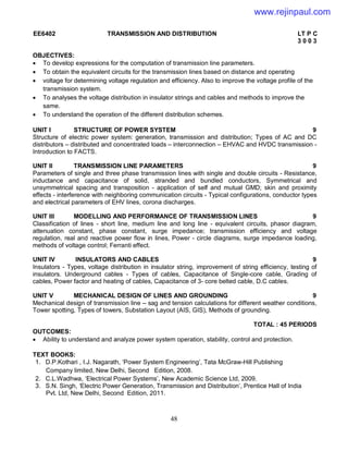48
EE6402 TRANSMISSION AND DISTRIBUTION LT P C
3 0 0 3
OBJECTIVES:
 To develop expressions for the computation of transmission line parameters.
 To obtain the equivalent circuits for the transmission lines based on distance and operating
 voltage for determining voltage regulation and efficiency. Also to improve the voltage profile of the
transmission system.
 To analyses the voltage distribution in insulator strings and cables and methods to improve the
same.
 To understand the operation of the different distribution schemes.
UNIT I STRUCTURE OF POWER SYSTEM 9
Structure of electric power system: generation, transmission and distribution; Types of AC and DC
distributors – distributed and concentrated loads – interconnection – EHVAC and HVDC transmission -
Introduction to FACTS.
UNIT II TRANSMISSION LINE PARAMETERS 9
Parameters of single and three phase transmission lines with single and double circuits - Resistance,
inductance and capacitance of solid, stranded and bundled conductors, Symmetrical and
unsymmetrical spacing and transposition - application of self and mutual GMD; skin and proximity
effects - interference with neighboring communication circuits - Typical configurations, conductor types
and electrical parameters of EHV lines, corona discharges.
UNIT III MODELLING AND PERFORMANCE OF TRANSMISSION LINES 9
Classification of lines - short line, medium line and long line - equivalent circuits, phasor diagram,
attenuation constant, phase constant, surge impedance; transmission efficiency and voltage
regulation, real and reactive power flow in lines, Power - circle diagrams, surge impedance loading,
methods of voltage control; Ferranti effect.
UNIT IV INSULATORS AND CABLES 9
Insulators - Types, voltage distribution in insulator string, improvement of string efficiency, testing of
insulators. Underground cables - Types of cables, Capacitance of Single-core cable, Grading of
cables, Power factor and heating of cables, Capacitance of 3- core belted cable, D.C cables.
UNIT V MECHANICAL DESIGN OF LINES AND GROUNDING 9
Mechanical design of transmission line – sag and tension calculations for different weather conditions,
Tower spotting, Types of towers, Substation Layout (AIS, GIS), Methods of grounding.
TOTAL : 45 PERIODS
OUTCOMES:
 Ability to understand and analyze power system operation, stability, control and protection.
TEXT BOOKS:
1. D.P.Kothari , I.J. Nagarath, ‘Power System Engineering’, Tata McGraw-Hill Publishing
Company limited, New Delhi, Second Edition, 2008.
2. C.L.Wadhwa, ‘Electrical Power Systems’, New Academic Science Ltd, 2009.
3. S.N. Singh, ‘Electric Power Generation, Transmission and Distribution’, Prentice Hall of India
Pvt. Ltd, New Delhi, Second Edition, 2011.
www.rejinpaul.com
 