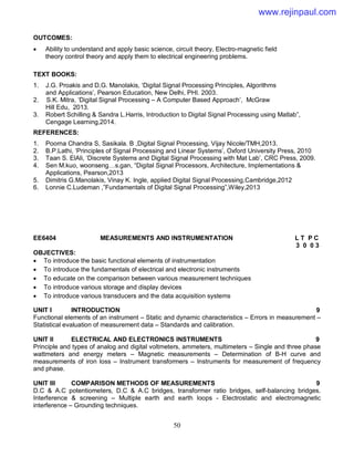 50
OUTCOMES:
 Ability to understand and apply basic science, circuit theory, Electro-magnetic field
theory control theory and apply them to electrical engineering problems.
TEXT BOOKS:
1. J.G. Proakis and D.G. Manolakis, ‘Digital Signal Processing Principles, Algorithms
and Applications’, Pearson Education, New Delhi, PHI. 2003.
2. S.K. Mitra, ‘Digital Signal Processing – A Computer Based Approach’, McGraw
Hill Edu, 2013.
3. Robert Schilling & Sandra L.Harris, Introduction to Digital Signal Processing using Matlab”,
Cengage Learning,2014.
REFERENCES:
1. Poorna Chandra S, Sasikala. B ,Digital Signal Processing, Vijay Nicole/TMH,2013.
2. B.P.Lathi, ‘Principles of Signal Processing and Linear Systems’, Oxford University Press, 2010
3. Taan S. ElAli, ‘Discrete Systems and Digital Signal Processing with Mat Lab’, CRC Press, 2009.
4. Sen M.kuo, woonseng…s.gan, “Digital Signal Processors, Architecture, Implementations &
Applications, Pearson,2013
5. Dimitris G.Manolakis, Vinay K. Ingle, applied Digital Signal Processing,Cambridge,2012
6. Lonnie C.Ludeman ,”Fundamentals of Digital Signal Processing”,Wiley,2013
EE6404 MEASUREMENTS AND INSTRUMENTATION L T P C
3 0 0 3
OBJECTIVES:
 To introduce the basic functional elements of instrumentation
 To introduce the fundamentals of electrical and electronic instruments
 To educate on the comparison between various measurement techniques
 To introduce various storage and display devices
 To introduce various transducers and the data acquisition systems
UNIT I INTRODUCTION 9
Functional elements of an instrument – Static and dynamic characteristics – Errors in measurement –
Statistical evaluation of measurement data – Standards and calibration.
UNIT II ELECTRICAL AND ELECTRONICS INSTRUMENTS 9
Principle and types of analog and digital voltmeters, ammeters, multimeters – Single and three phase
wattmeters and energy meters – Magnetic measurements – Determination of B-H curve and
measurements of iron loss – Instrument transformers – Instruments for measurement of frequency
and phase.
UNIT III COMPARISON METHODS OF MEASUREMENTS 9
D.C & A.C potentiometers, D.C & A.C bridges, transformer ratio bridges, self-balancing bridges.
Interference & screening – Multiple earth and earth loops - Electrostatic and electromagnetic
interference – Grounding techniques.
www.rejinpaul.com
 