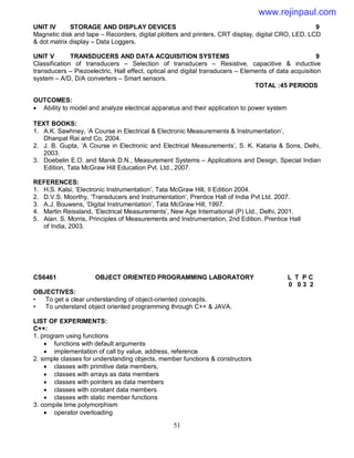51
UNIT IV STORAGE AND DISPLAY DEVICES 9
Magnetic disk and tape – Recorders, digital plotters and printers, CRT display, digital CRO, LED, LCD
& dot matrix display – Data Loggers.
UNIT V TRANSDUCERS AND DATA ACQUISITION SYSTEMS 9
Classification of transducers – Selection of transducers – Resistive, capacitive & inductive
transducers – Piezoelectric, Hall effect, optical and digital transducers – Elements of data acquisition
system – A/D, D/A converters – Smart sensors.
TOTAL :45 PERIODS
OUTCOMES:
 Ability to model and analyze electrical apparatus and their application to power system
TEXT BOOKS:
1. A.K. Sawhney, ‘A Course in Electrical & Electronic Measurements & Instrumentation’,
Dhanpat Rai and Co, 2004.
2. J. B. Gupta, ‘A Course in Electronic and Electrical Measurements’, S. K. Kataria & Sons, Delhi,
2003.
3. Doebelin E.O. and Manik D.N., Measurement Systems – Applications and Design, Special Indian
Edition, Tata McGraw Hill Education Pvt. Ltd., 2007.
REFERENCES:
1. H.S. Kalsi, ‘Electronic Instrumentation’, Tata McGraw Hill, II Edition 2004.
2. D.V.S. Moorthy, ‘Transducers and Instrumentation’, Prentice Hall of India Pvt Ltd, 2007.
3. A.J. Bouwens, ‘Digital Instrumentation’, Tata McGraw Hill, 1997.
4. Martin Reissland, ‘Electrical Measurements’, New Age International (P) Ltd., Delhi, 2001.
5. Alan. S. Morris, Principles of Measurements and Instrumentation, 2nd Edition, Prentice Hall
of India, 2003.
CS6461 OBJECT ORIENTED PROGRAMMING LABORATORY L T P C
0 0 3 2
OBJECTIVES:
• To get a clear understanding of object-oriented concepts.
• To understand object oriented programming through C++ & JAVA.
LIST OF EXPERIMENTS:
C++:
1. program using functions
 functions with default arguments
 implementation of call by value, address, reference
2. simple classes for understanding objects, member functions & constructors
 classes with primitive data members,
 classes with arrays as data members
 classes with pointers as data members
 classes with constant data members
 classes with static member functions
3. compile time polymorphism
 operator overloading
www.rejinpaul.com
 