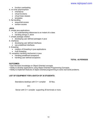 52
 function overloading
4. run time polymorphism
 inheritance
 virtual functions
 virtual base classes
 templates
5. file handling
 sequential access
 random access
JAVA:
6. simple java applications
 for understanding references to an instant of a class
 handling strings in JAVA
7. simple package creation
 developing user defined packages in java
8. interfaces
 developing user defined interfaces
 use predefined interfaces
9. threading
 creation of threading in java applications
 multi threading
10. exception handling mechanism in java
 handling predefined exceptions
 handling user defined exceptions
TOTAL :45 PERIODS
OUTCOMES:
• Gain the basic knowledge on Object Oriented concepts.
• Ability to develop applications using Object Oriented Programming Concepts.
• Ability to implement features of object oriented programming to solve real world problems.
LIST OF EQUIPMENT FOR A BATCH OF 30 STUDENTS:
Standalone desktops with C++ complier 30 Nos.
(or)
Server with C++ compiler supporting 30 terminals or more.
www.rejinpaul.com
 