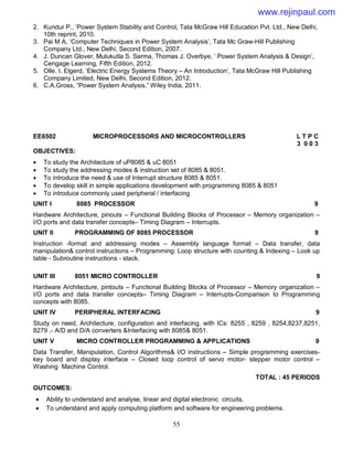 55
2. Kundur P., ‘Power System Stability and Control, Tata McGraw Hill Education Pvt. Ltd., New Delhi,
10th reprint, 2010.
3. Pai M A, ‘Computer Techniques in Power System Analysis’, Tata Mc Graw-Hill Publishing
Company Ltd., New Delhi, Second Edition, 2007.
4. J. Duncan Glover, Mulukutla S. Sarma, Thomas J. Overbye, ‘ Power System Analysis & Design’,
Cengage Learning, Fifth Edition, 2012.
5. Olle. I. Elgerd, ‘Electric Energy Systems Theory – An Introduction’, Tata McGraw Hill Publishing
Company Limited, New Delhi, Second Edition, 2012.
6. C.A.Gross, “Power System Analysis,” Wiley India, 2011.
EE6502 MICROPROCESSORS AND MICROCONTROLLERS L T P C
3 0 0 3
OBJECTIVES:
 To study the Architecture of uP8085 & uC 8051
 To study the addressing modes & instruction set of 8085 & 8051.
 To introduce the need & use of Interrupt structure 8085 & 8051.
 To develop skill in simple applications development with programming 8085 & 8051
 To introduce commonly used peripheral / interfacing
UNIT I 8085 PROCESSOR 9
Hardware Architecture, pinouts – Functional Building Blocks of Processor – Memory organization –
I/O ports and data transfer concepts– Timing Diagram – Interrupts.
UNIT II PROGRAMMING OF 8085 PROCESSOR 9
Instruction -format and addressing modes – Assembly language format – Data transfer, data
manipulation& control instructions – Programming: Loop structure with counting & Indexing – Look up
table - Subroutine instructions - stack.
UNIT III 8051 MICRO CONTROLLER 9
Hardware Architecture, pintouts – Functional Building Blocks of Processor – Memory organization –
I/O ports and data transfer concepts– Timing Diagram – Interrupts-Comparison to Programming
concepts with 8085.
UNIT IV PERIPHERAL INTERFACING 9
Study on need, Architecture, configuration and interfacing, with ICs: 8255 , 8259 , 8254,8237,8251,
8279 ,- A/D and D/A converters &Interfacing with 8085& 8051.
UNIT V MICRO CONTROLLER PROGRAMMING & APPLICATIONS 9
Data Transfer, Manipulation, Control Algorithms& I/O instructions – Simple programming exercises-
key board and display interface – Closed loop control of servo motor- stepper motor control –
Washing Machine Control.
TOTAL : 45 PERIODS
OUTCOMES:
 Ability to understand and analyse, linear and digital electronic circuits.
 To understand and apply computing platform and software for engineering problems.
www.rejinpaul.com
 