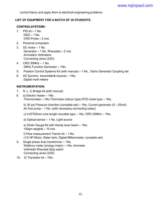 62
control theory and apply them to electrical engineering problems.
LIST OF EQUIPMENT FOR A BATCH OF 30 STUDENTS:
CONTROLSYSTEMS:
1. PID kit – 1 No.
DSO – 1 No.
CRO Probe – 2 nos
2. Personal computers
3. DC motor – 1 No.
Generator – 1 No. Rheostats – 2 nos
Ammeters Voltmeters
Connecting wires (3/20)
4. CRO 30MHz – 1 No.
2MHz Function Generator – 1No.
5. Position Control Systems Kit (with manual) – 1 No., Tacho Generator Coupling set
6. AC Synchro transmitter& receiver – 1No.
Digital multi meters
INSTRUMENTATION:
7. R, L, C Bridge kit (with manual)
8. a) Electric heater – 1No.
Thermometer – 1No.Thermistor (silicon type) RTD nickel type – 1No.
b) 30 psi Pressure chamber (complete set) – 1No. Current generator (0 – 20mA)
Air foot pump – 1 No. (with necessary connecting tubes)
c) LVDT20mm core length movable type – 1No. CRO 30MHz – 1No.
d) Optical sensor – 1 No. Light source
e) Strain Gauge Kit with Handy lever beam – 1No.
100gm weights – 10 nos
f) Flow measurement Trainer kit – 1 No.
(1/2 HP Motor, Water tank, Digital Milliammeter, complete set)
9. Single phase Auto transformer – 1No.
Watthour meter (energy meter) – 1No. Ammeter
Voltmeter Rheostat Stop watch
Connecting wires (3/20)
10. IC Transistor kit – 1No.
www.rejinpaul.com
 