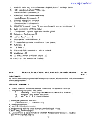 73
3. MOSFET based step up and step down choppers(Built in/ Discrete) – 1 each
4. IGBT based single phase PWM inverter
module/Discrete Component – 2
5. IGBT based three phase PWM inverter
module/Discrete Component – 2
6. Switched mode power converter
module/Discrete Component – 2
7. SCR &TRIAC based 1 phase AC controller along with lamp or rheostat load - 2
8. Cyclo converter kit with firing module –
9. Dual regulated Dc power supply with common ground
10. Cathode ray Oscilloscope –10
11. Isolation Transformer – 5
12. Single phase Auto transformer –3
13. Components (Inductance, Capacitance ) 3 set for each
14. Multimeter – 5
15. LCR meter – 3
16. Rheostats of various ranges – 2 sets of 10 value
17. Work tables – 10
18. DC and AC meters of required ranges – 20
19. Component data sheets to be provided
EE6612 MICROPROCESSORS AND MICROCONTROLLERS LABORATORY LT P C
0 0 3 2
OBJECTIVES:
To provide training on programming of microprocessors and microcontrollers and understand the
interface requirements.
LIST OF EXPERIMENTS:
1. Simple arithmetic operations: addition / subtraction / multiplication / division.
2. Programming with control instructions:
(i) Ascending / Descending order, Maximum / Minimum of numbers
(ii) Programs using Rotate instructions
(iii) Hex / ASCII / BCD code conversions.
3. Interface Experiments: with 8085
(i) A/D Interfacing. & D/A Interfacing.
4. Traffic light controller.
5. I/O Port / Serial communication
6. Programming Practices with Simulators/Emulators/open source
7. Read a key ,interface display
8. Demonstration of basic instructions with 8051 Micro controller execution, including:
(i) Conditional jumps, looping
www.rejinpaul.com
 