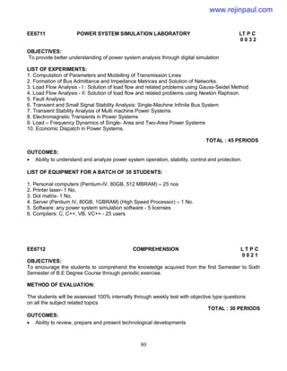 80
EE6711 POWER SYSTEM SIMULATION LABORATORY LT P C
0 0 3 2
OBJECTIVES:
To provide better understanding of power system analysis through digital simulation
LIST OF EXPERIMENTS:
1. Computation of Parameters and Modelling of Transmission Lines
2. Formation of Bus Admittance and Impedance Matrices and Solution of Networks.
3. Load Flow Analysis - I : Solution of load flow and related problems using Gauss-Seidel Method
4. Load Flow Analysis - II: Solution of load flow and related problems using Newton Raphson.
5. Fault Analysis
6. Transient and Small Signal Stability Analysis: Single-Machine Infinite Bus System
7. Transient Stability Analysis of Multi machine Power Systems
8. Electromagnetic Transients in Power Systems
9. Load – Frequency Dynamics of Single- Area and Two-Area Power Systems
10. Economic Dispatch in Power Systems.
TOTAL : 45 PERIODS
OUTCOMES:
 Ability to understand and analyze power system operation, stability, control and protection.
LIST OF EQUIPMENT FOR A BATCH OF 30 STUDENTS:
1. Personal computers (Pentium-IV, 80GB, 512 MBRAM) – 25 nos
2. Printer laser- 1 No.
3. Dot matrix- 1 No.
4. Server (Pentium IV, 80GB, 1GBRAM) (High Speed Processor) – 1 No.
5. Software: any power system simulation software - 5 licenses
6. Compliers: C, C++, VB, VC++ - 25 users
EE6712 COMPREHENSION L T P C
0 0 2 1
OBJECTIVES:
To encourage the students to comprehend the knowledge acquired from the first Semester to Sixth
Semester of B.E Degree Course through periodic exercise.
METHOD OF EVALUATION:
The students will be assessed 100% internally through weekly test with objective type questions
on all the subject related topics
TOTAL : 30 PERIODS
OUTCOMES:
 Ability to review, prepare and present technological developments
www.rejinpaul.com
 