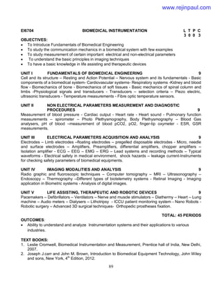 89
EI6704 BIOMEDICAL INSTRUMENTATION L T P C
3 0 0 3
OBJECTIVES:
 To Introduce Fundamentals of Biomedical Engineering
 To study the communication mechanics in a biomedical system with few examples
 To study measurement of certain important electrical and non-electrical parameters
 To understand the basic principles in imaging techniques
 To have a basic knowledge in life assisting and therapeutic devices
UNIT I FUNDAMENTALS OF BIOMEDICAL ENGINEERING 9
Cell and its structure – Resting and Action Potential – Nervous system and its fundamentals - Basic
components of a biomedical system- Cardiovascular systems- Respiratory systems -Kidney and blood
flow - Biomechanics of bone - Biomechanics of soft tissues - Basic mechanics of spinal column and
limbs -Physiological signals and transducers - Transducers – selection criteria – Piezo electric,
ultrasonic transducers - Temperature measurements - Fibre optic temperature sensors.
UNIT II NON ELECTRICAL PARAMETERS MEASUREMENT AND DIAGNOSTIC
PROCEDURES 9
Measurement of blood pressure - Cardiac output - Heart rate - Heart sound - Pulmonary function
measurements – spirometer – Photo Plethysmography, Body Plethysmography – Blood Gas
analysers, pH of blood –measurement of blood pCO2, pO2, finger-tip oxymeter - ESR, GSR
measurements.
UNIT III ELECTRICAL PARAMETERS ACQUISITION AND ANALYSIS 9
Electrodes – Limb electrodes –floating electrodes – pregelled disposable electrodes - Micro, needle
and surface electrodes – Amplifiers, Preamplifiers, differential amplifiers, chopper amplifiers –
Isolation amplifier - ECG – EEG – EMG – ERG – Lead systems and recording methods – Typical
waveforms - Electrical safety in medical environment, shock hazards – leakage current-Instruments
for checking safety parameters of biomedical equipments.
UNIT IV IMAGING MODALITIES AND ANALYSIS 9
Radio graphic and fluoroscopic techniques – Computer tomography – MRI – Ultrasonography –
Endoscopy – Thermography –Different types of biotelemetry systems - Retinal Imaging - Imaging
application in Biometric systems - Analysis of digital images.
UNIT V LIFE ASSISTING, THERAPEUTIC AND ROBOTIC DEVICES 9
Pacemakers – Defibrillators – Ventilators – Nerve and muscle stimulators – Diathermy – Heart – Lung
machine – Audio meters – Dialysers – Lithotripsy - ICCU patient monitoring system - Nano Robots -
Robotic surgery – Advanced 3D surgical techniques- Orthopedic prostheses fixation.
TOTAL: 45 PERIODS
OUTCOMES:
 Ability to understand and analyze Instrumentation systems and their applications to various
industries.
TEXT BOOKS:
1. Leslie Cromwell, Biomedical Instrumentation and Measurement, Prentice hall of India, New Delhi,
2007.
2. Joseph J.carr and John M. Brown, Introduction to Biomedical Equipment Technology, John Wiley
and sons, New York, 4th
Edition, 2012.
www.rejinpaul.com
 