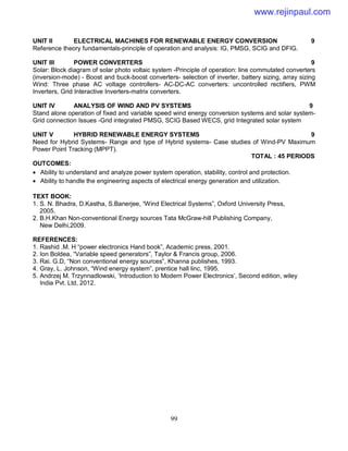 99
UNIT II ELECTRICAL MACHINES FOR RENEWABLE ENERGY CONVERSION 9
Reference theory fundamentals-principle of operation and analysis: IG, PMSG, SCIG and DFIG.
UNIT III POWER CONVERTERS 9
Solar: Block diagram of solar photo voltaic system -Principle of operation: line commutated converters
(inversion-mode) - Boost and buck-boost converters- selection of inverter, battery sizing, array sizing
Wind: Three phase AC voltage controllers- AC-DC-AC converters: uncontrolled rectifiers, PWM
Inverters, Grid Interactive Inverters-matrix converters.
UNIT IV ANALYSIS OF WIND AND PV SYSTEMS 9
Stand alone operation of fixed and variable speed wind energy conversion systems and solar system-
Grid connection Issues -Grid integrated PMSG, SCIG Based WECS, grid Integrated solar system
UNIT V HYBRID RENEWABLE ENERGY SYSTEMS 9
Need for Hybrid Systems- Range and type of Hybrid systems- Case studies of Wind-PV Maximum
Power Point Tracking (MPPT).
TOTAL : 45 PERIODS
OUTCOMES:
 Ability to understand and analyze power system operation, stability, control and protection.
 Ability to handle the engineering aspects of electrical energy generation and utilization.
TEXT BOOK:
1. S. N. Bhadra, D.Kastha, S.Banerjee, “Wind Electrical Systems”, Oxford University Press,
2005.
2. B.H.Khan Non-conventional Energy sources Tata McGraw-hill Publishing Company,
New Delhi,2009.
REFERENCES:
1. Rashid .M. H “power electronics Hand book”, Academic press, 2001.
2. Ion Boldea, “Variable speed generators”, Taylor & Francis group, 2006.
3. Rai. G.D, “Non conventional energy sources”, Khanna publishes, 1993.
4. Gray, L. Johnson, “Wind energy system”, prentice hall linc, 1995.
5. Andrzej M. Trzynnadlowski, ‘Introduction to Modern Power Electronics’, Second edition, wiley
India Pvt. Ltd, 2012.
www.rejinpaul.com
 