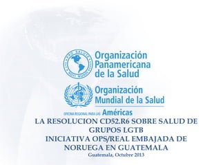 LA RESOLUCION CD52.R6 SOBRE SALUD DE
GRUPOS LGTB
INICIATIVA OPS/REAL EMBAJADA DE
NORUEGA EN GUATEMALA
Guatemala, Octubre 2013
 