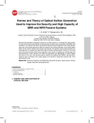 Copyright © 2014 American Scientiﬁc Publishers
All rights reserved
Printed in the United States of America
Journal of
Computational and Theoretical Nanoscience
Vol. 11, 1–12, 2014
We review the generation, application and theory of soliton pulses in a nonlinear ﬁber optic medium
to improve the security and capacity of optical passive systems such as add/drop and PANDA ring
resonators. The improvement of the ring resonator passive systems depends on the output signals,
where the chaotic signal generation within the systems is the critical properties of the output signals
which can be used to enhance the security and capacity. The passive ring resonator systems are
constructed by a nonlinear Kerr effect ﬁber optic to produce optical signals in the form of chaotic
and multi dark and bright soliton pulses applied in many areas of engineering, biotechnology and
communications. In this research, we review the generation and applications of soliton signals
and theory of the main ring resonator passive systems as add/drop and PANDA ring resonators,
where the easy controlling of the output signals is the beneﬁt of using these systems due to the
interferometric roles.
Keywords: Nonlinear Add/Drop and PANDA Ring Resonator Systems, Optical Soliton, Chaotic
Signals, Multi Dark and Bright Soliton.
CONTENTS
1. History and Applications of Optical Soliton . . . . . . . . . . . . . 1
2. Theoretical Background . . . . . . . . . . . . . . . . . . . . . . . . . 8
3. Conclusion . . . . . . . . . . . . . . . . . . . . . . . . . . . . . . . . . 10
Acknowledgments . . . . . . . . . . . . . . . . . . . . . . . . . . . . . 10
References and Notes . . . . . . . . . . . . . . . . . . . . . . . . . . . 10
1. HISTORY AND APPLICATIONS OF
OPTICAL SOLITON
∗
Author to whom correspondence should be addressed.
J. Comput. Theor. Nanosci. 2014, Vol. 11, No. 9 1546-1955/2014/11/001/012 doi:10.1166/jctn.2014.3581 1
I. S. Amiri∗, P. Naraei and J. Ali
Review and Theory of Optical Soliton Generation
Used to Improve the Security and High Capacity of
MRR and NRR Passive Systems
Institute of Advanced Photonics Science, Nanotechnology Research Alliance, Universiti Teknologi Malaysia (UTM),
81310 Johor Bahru, Malaysia
Faculty of Computing, Universiti Teknologi
Malaysia (UTM), 81310 Johor Bahru, Malaysia
 