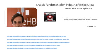 Análisis Fundamental en Industria Farmacéutica 
Semana del 18 al 22 de Agosto 2014 
Fuente : Scoopit eHBM,Forbes,CNBC,Reuters y Bloomberg 
http://www.bloomberg.com/news/2014-08-20/astrazeneca-is-tougher-target-for-possible-new-pfizer-bid.html 
http://www.marketwatch.com/story/biotechnology-stocks-to-keep-an-eye-on-2014-08-20?reflink=MW_news_stmp 
http://www.bloomberg.com/news/2014-08-20/allergan-talks-to-buy-salix-in-defense-move-said-to-be-dormant.html 
http://www.reuters.com/article/2014/08/21/us-health-ebola-american-idUSKBN0GL0W020140821 
http://www.reuters.com/article/2014/08/20/novartis-tuberculosis-idUSL5N0QQ2S520140820 
Jueves 21 
 