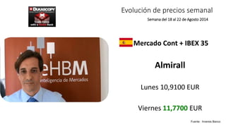 Evolución de precios semanal 
Semana del 18 al 22 de Agosto 2014 
Mercado Cont + IBEX 35 
Almirall 
Lunes 10,9100 EUR 
Viernes 11,7700 EUR 
Fuente : Inversis Banco 
 
