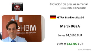 Evolución de precios semanal 
Semana del 18 al 22 de Agosto 2014 
XETRA Frankfurt Dax 30 
Merck KGaA 
Lunes 64,0100 EUR 
Viernes 64,1700 EUR 
Fuente : Inversis Banco 
 
