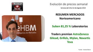 Evolución de precios semanal 
Semana del 18 al 22 de Agosto 2014 
RESUMEN MERCADOS 
Norteamericano 
Suben 81,25 % Laboratorios 
Traders premian AstraZeneca 
Gilead, Grifols, Mylan, Novartis 
Teva 
Fuente : Inversis Banco 
 