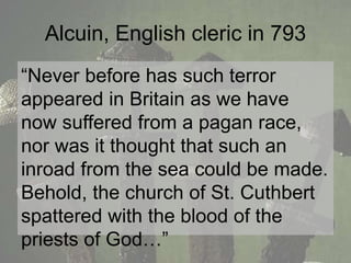 Alcuin, English cleric in 793 
“Never before has such terror 
appeared in Britain as we have 
now suffered from a pagan race, 
nor was it thought that such an 
inroad from the sea could be made. 
Behold, the church of St. Cuthbert 
spattered with the blood of the 
priests of God…” 
 