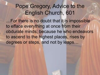 Pope Gregory, Advice to the 
English Church, 601 
…For there is no doubt that it is impossible 
to efface everything at once from their 
obdurate minds; because he who endeavors 
to ascend to the highest places, rises by 
degrees or steps, and not by leaps… 
 