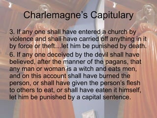 Charlemagne’s Capitulary 
3. If any one shall have entered a church by 
violence and shall have carried off anything in it 
by force or theft…let him be punished by death. 
6. If any one deceived by the devil shall have 
believed, after the manner of the pagans, that 
any man or woman is a witch and eats men, 
and on this account shall have burned the 
person, or shall have given the person’s flesh 
to others to eat, or shall have eaten it himself, 
let him be punished by a capital sentence. 
 