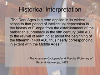 Historical Interpretation 
“The Dark Ages is a term applied in its widest 
sense to that period of intellectual depression in 
the history of Europe from the establishment of the 
barbarian supremacy in the fifth century (400 AD) 
to the revival of learning at about the beginning of 
the fifteenth (1400 AD), thus nearly corresponding 
in extent with the Middle Ages.” 
- The American Cyclopaedia: A Popular Dictionary of 
General Knowledge, 1883 
 