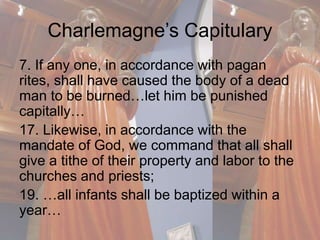 Charlemagne’s Capitulary 
7. If any one, in accordance with pagan 
rites, shall have caused the body of a dead 
man to be burned…let him be punished 
capitally… 
17. Likewise, in accordance with the 
mandate of God, we command that all shall 
give a tithe of their property and labor to the 
churches and priests; 
19. …all infants shall be baptized within a 
year… 
 