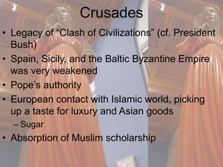 Crusades 
• Legacy of “Clash of Civilizations” (cf. President 
Bush) 
• Spain, Sicily, and the Baltic Byzantine Empire 
was very weakened 
• Pope’s authority 
• European contact with Islamic world, picking 
up a taste for luxury and Asian goods 
– Sugar 
• Absorption of Muslim scholarship 
 