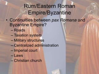 Rum/Eastern Roman 
Empire/Byzantine 
• Continuities between pax Romana and 
Byzantine Empire? 
– Roads 
– Taxation system 
– Military structures 
– Centralized administration 
– Imperial court 
– Laws 
– Christian church 
 