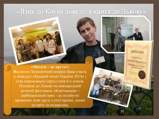 «Читати – це круто!» 
Валентин Заграничний вперше брав участь 
у конкурсі «Кращий читач України 2014» і 
став переможцем серед учнів 6-х класів. 
Подорож до Львову на міжнародний 
дитячий фестиваль «Книгоманія» – 
найбажаніший приз - це незабутні 
враження: нові друзі з усієї країни, цікаві 
зустрічі та подарунки. 
 