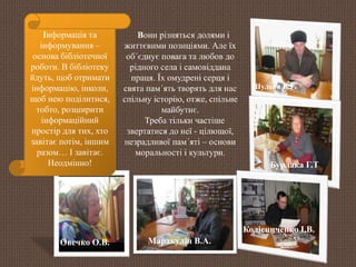 Шульга В.Г. 
Бурлака Г.Т 
Колісниченко І.В. 
Овечко О.В. 
Вони різняться долями і 
життєвими позиціями. Але їх 
об´єднує повага та любов до 
рідного села і самовіддана 
праця. Їх омудрені серця і 
свята пам´ять творять для нас 
спільну історію, отже, спільне 
майбутнє. 
Треба тільки частіше 
звертатися до неї - цілющої, 
незрадливої пам´яті – основи 
моральності і культури. 
Інформація та 
інформування – 
основа бібліотечної 
роботи. В бібліотеку 
йдуть, щоб отримати 
інформацію, інколи, 
щоб нею поділитися, 
тобто, розширити 
інформаційний 
простір для тих, хто 
завітає потім, іншим 
разом… І завітає. 
Неодмінно! 
Маракулін В.А. 
 