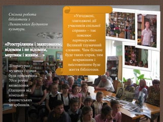 «Узгоджені, 
злагоджені дії 
учасників спільної 
справи» – так 
пояснює 
партнерство 
Великий тлумачний 
словник. Чим більше 
буде таких справ, тим 
яскравішим і 
змістовнішим буде 
життя бібліотеки. 
Спільна робота 
бібліотеки з 
Лиманським Будинком 
культури. 
Літературно – 
музична година 
була присвячена 
70ти річчю 
визволення 
Одещини від 
німецько – 
фашистських 
загарбників. 
 
