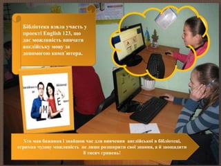 Бібліотека взяла участь у 
проекті English 123, що 
дає можливість вивчати 
англійську мову за 
допомогою комп´ютера. 
АНГЛІЙСЬКА В БІБЛІОТЕЦІ – ЦЕ ПРОСТО! 
Хто мав бажання і знайшов час для вивчення англійської в бібліотеці, 
отримав чудову можливість не лише розширити свої знання, а й заощадити 
8 тисяч гривень! 
 